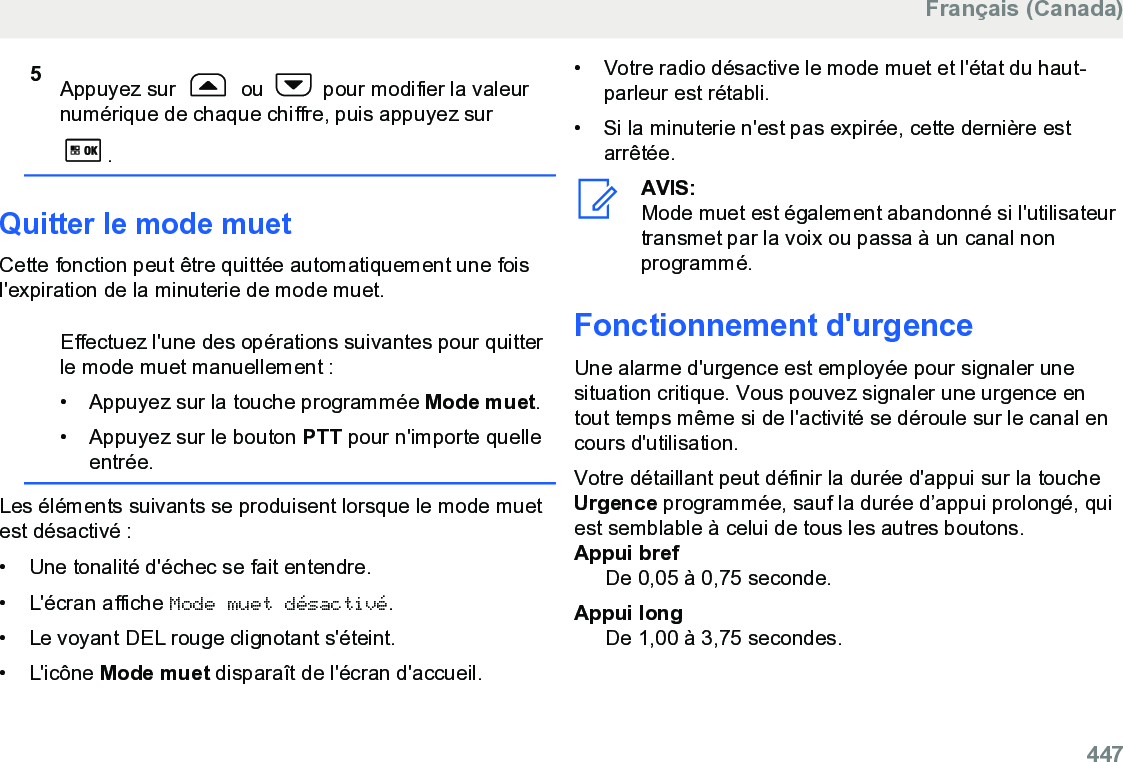 5Appuyez sur   ou   pour modifier la valeurnumérique de chaque chiffre, puis appuyez sur.Quitter le mode muetCette fonction peut être quittée automatiquement une foisl&apos;expiration de la minuterie de mode muet.Effectuez l&apos;une des opérations suivantes pour quitterle mode muet manuellement :•Appuyez sur la touche programmée Mode muet.• Appuyez sur le bouton PTT pour n&apos;importe quelleentrée.Les éléments suivants se produisent lorsque le mode muetest désactivé :• Une tonalité d&apos;échec se fait entendre.•L&apos;écran affiche Mode muet désactivé.• Le voyant DEL rouge clignotant s&apos;éteint.• L&apos;icône Mode muet disparaît de l&apos;écran d&apos;accueil.• Votre radio désactive le mode muet et l&apos;état du haut-parleur est rétabli.• Si la minuterie n&apos;est pas expirée, cette dernière estarrêtée.AVIS:Mode muet est également abandonné si l&apos;utilisateurtransmet par la voix ou passa à un canal nonprogrammé.Fonctionnement d&apos;urgenceUne alarme d&apos;urgence est employée pour signaler unesituation critique. Vous pouvez signaler une urgence entout temps même si de l&apos;activité se déroule sur le canal encours d&apos;utilisation.Votre détaillant peut définir la durée d&apos;appui sur la toucheUrgence programmée, sauf la durée d’appui prolongé, quiest semblable à celui de tous les autres boutons.Appui brefDe 0,05 à 0,75 seconde.Appui longDe 1,00 à 3,75 secondes.Français (Canada)  447