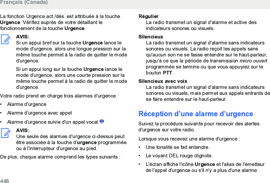 La fonction Urgence act./dés. est attribuée à la toucheUrgence. Vérifiez auprès de votre détaillant lefonctionnement de la touche Urgence.AVIS:Si un appui bref sur la touche Urgence lance lemode d&apos;urgence, alors une longue pression sur lamême touche permet à la radio de quitter le moded&apos;urgence.Si un appui long sur la touche Urgence lance lemode d&apos;urgence, alors une courte pression sur lamême touche permet à la radio de quitter le moded&apos;urgence.Votre radio prend en charge trois alarmes d&apos;urgence :• Alarme d&apos;urgence• Alarme d&apos;urgence avec appel• Alarme d&apos;urgence suivie d&apos;un appel vocal AVIS:Une seule des alarmes d&apos;urgence ci-dessus peutêtre associée à la touche d’urgence programméeou à l&apos;interrupteur d&apos;urgence au pied.De plus, chaque alarme comprend les types suivants :RégulierLa radio transmet un signal d&apos;alarme et active desindicateurs sonores ou visuels.SilencieuxLa radio transmet un signal d&apos;alarme sans indicateurssonores ou visuels. La radio reçoit les appels sansqu&apos;aucun son ne se fasse entendre sur le haut-parleur,jusqu&apos;à ce que la période de transmission micro ouvertprogrammée se termine ou que vous appuyiez sur lebouton PTT.Silencieux avec voixLa radio transmet un signal d&apos;alarme sans indicateurssonores ou visuels, mais permet aux appels entrants dese faire entendre sur le haut-parleur.Réception d’une alarme d’urgenceSuivez la procédure suivante pour recevoir des alertesd&apos;urgence sur votre radio.Lorsque vous recevez une alarme d&apos;urgence :• Une tonalité se fait entendre.•Le voyant DEL rouge clignote.• L&apos;écran affiche l&apos;icône Urgence et l&apos;alias de l&apos;émetteurde l&apos;appel d&apos;urgence ou s&apos;il n&apos;y a plus d&apos;une alarmeFrançais (Canada)448  