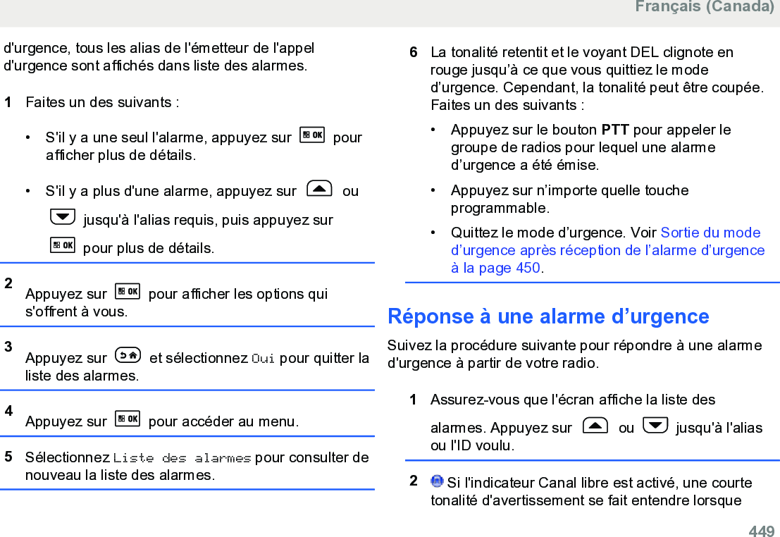 d&apos;urgence, tous les alias de l&apos;émetteur de l&apos;appeld&apos;urgence sont affichés dans liste des alarmes.1Faites un des suivants :• S&apos;il y a une seul l&apos;alarme, appuyez sur   pourafficher plus de détails.• S&apos;il y a plus d&apos;une alarme, appuyez sur   ou jusqu&apos;à l&apos;alias requis, puis appuyez sur pour plus de détails.2Appuyez sur   pour afficher les options quis&apos;offrent à vous.3Appuyez sur   et sélectionnez Oui pour quitter laliste des alarmes.4Appuyez sur   pour accéder au menu.5Sélectionnez Liste des alarmes pour consulter denouveau la liste des alarmes.6La tonalité retentit et le voyant DEL clignote enrouge jusqu’à ce que vous quittiez le moded’urgence. Cependant, la tonalité peut être coupée.Faites un des suivants :• Appuyez sur le bouton PTT pour appeler legroupe de radios pour lequel une alarmed’urgence a été émise.•Appuyez sur n’importe quelle toucheprogrammable.• Quittez le mode d’urgence. Voir Sortie du moded’urgence après réception de l’alarme d’urgenceà la page 450.Réponse à une alarme d’urgenceSuivez la procédure suivante pour répondre à une alarmed&apos;urgence à partir de votre radio.1Assurez-vous que l&apos;écran affiche la liste desalarmes. Appuyez sur   ou   jusqu&apos;à l&apos;aliasou l&apos;ID voulu.2 Si l&apos;indicateur Canal libre est activé, une courtetonalité d&apos;avertissement se fait entendre lorsqueFrançais (Canada)  449