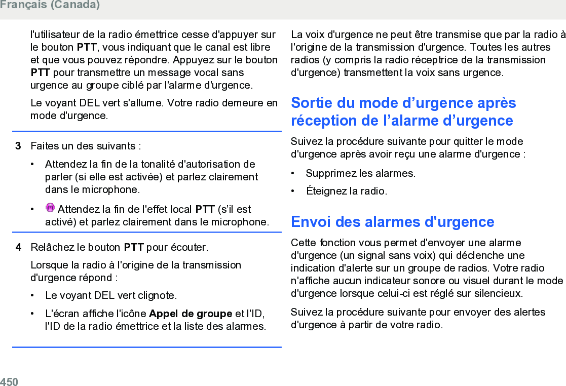 l&apos;utilisateur de la radio émettrice cesse d&apos;appuyer surle bouton PTT, vous indiquant que le canal est libreet que vous pouvez répondre. Appuyez sur le boutonPTT pour transmettre un message vocal sansurgence au groupe ciblé par l&apos;alarme d&apos;urgence.Le voyant DEL vert s&apos;allume. Votre radio demeure enmode d&apos;urgence.3Faites un des suivants :• Attendez la fin de la tonalité d&apos;autorisation deparler (si elle est activée) et parlez clairementdans le microphone.•  Attendez la fin de l&apos;effet local PTT (s’il estactivé) et parlez clairement dans le microphone.4Relâchez le bouton PTT pour écouter.Lorsque la radio à l&apos;origine de la transmissiond&apos;urgence répond :• Le voyant DEL vert clignote.• L&apos;écran affiche l&apos;icône Appel de groupe et l&apos;ID,l&apos;ID de la radio émettrice et la liste des alarmes.La voix d&apos;urgence ne peut être transmise que par la radio àl&apos;origine de la transmission d&apos;urgence. Toutes les autresradios (y compris la radio réceptrice de la transmissiond&apos;urgence) transmettent la voix sans urgence.Sortie du mode d’urgence aprèsréception de l’alarme d’urgenceSuivez la procédure suivante pour quitter le moded&apos;urgence après avoir reçu une alarme d&apos;urgence :• Supprimez les alarmes.•Éteignez la radio.Envoi des alarmes d&apos;urgenceCette fonction vous permet d&apos;envoyer une alarmed&apos;urgence (un signal sans voix) qui déclenche uneindication d&apos;alerte sur un groupe de radios. Votre radion&apos;affiche aucun indicateur sonore ou visuel durant le moded&apos;urgence lorsque celui-ci est réglé sur silencieux.Suivez la procédure suivante pour envoyer des alertesd&apos;urgence à partir de votre radio.Français (Canada)450  