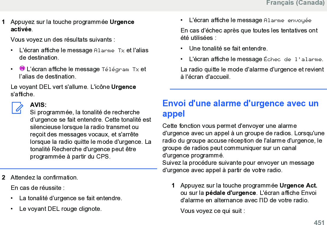 1Appuyez sur la touche programmée Urgenceactivée.Vous voyez un des résultats suivants :• L&apos;écran affiche le message Alarme Tx et l&apos;aliasde destination.• L’écran affiche le message Télégram Tx etl’alias de destination.Le voyant DEL vert s&apos;allume. L&apos;icône Urgences&apos;affiche.AVIS:Si programmée, la tonalité de recherched’urgence se fait entendre. Cette tonalité estsilencieuse lorsque la radio transmet oureçoit des messages vocaux, et s&apos;arrêtelorsque la radio quitte le mode d&apos;urgence. Latonalité Recherche d&apos;urgence peut êtreprogrammée à partir du CPS.2Attendez la confirmation.En cas de réussite :• La tonalité d’urgence se fait entendre.•Le voyant DEL rouge clignote.• L&apos;écran affiche le message Alarme envoyéeEn cas d&apos;échec après que toutes les tentatives ontété utilisées :• Une tonalité se fait entendre.•L&apos;écran affiche le message Échec de l&apos;alarme.La radio quitte le mode d&apos;alarme d&apos;urgence et revientà l&apos;écran d&apos;accueil.Envoi d&apos;une alarme d&apos;urgence avec unappelCette fonction vous permet d&apos;envoyer une alarmed&apos;urgence avec un appel à un groupe de radios. Lorsqu&apos;uneradio du groupe accuse réception de l&apos;alarme d&apos;urgence, legroupe de radios peut communiquer sur un canald&apos;urgence programmé.Suivez la procédure suivante pour envoyer un messaged&apos;urgence avec appel à partir de votre radio.1Appuyez sur la touche programmée Urgence Act.ou sur la pédale d&apos;urgence. L&apos;écran affiche Envoid&apos;alarme en alternance avec l&apos;ID de votre radio.Vous voyez ce qui suit :Français (Canada)  451