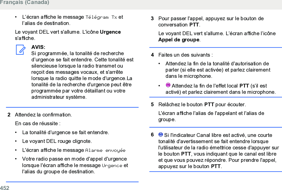 • L’écran affiche le message Télégram Tx etl’alias de destination.Le voyant DEL vert s&apos;allume. L&apos;icône Urgences&apos;affiche.AVIS:Si programmée, la tonalité de recherched’urgence se fait entendre. Cette tonalité estsilencieuse lorsque la radio transmet oureçoit des messages vocaux, et s&apos;arrêtelorsque la radio quitte le mode d&apos;urgence.Latonalité de la recherche d&apos;urgence peut êtreprogrammée par votre détaillant ou votreadministrateur système.2Attendez la confirmation.En cas de réussite :• La tonalité d’urgence se fait entendre.• Le voyant DEL rouge clignote.• L&apos;écran affiche le message Alarme envoyée• Votre radio passe en mode d&apos;appel d&apos;urgencelorsque l&apos;écran affiche le message Urgence etl&apos;alias du groupe de destination.3Pour passer l&apos;appel, appuyez sur le bouton deconversation PTT.Le voyant DEL vert s&apos;allume. L’écran affiche l’icôneAppel de groupe.4Faites un des suivants :• Attendez la fin de la tonalité d&apos;autorisation deparler (si elle est activée) et parlez clairementdans le microphone.•  Attendez la fin de l&apos;effet local PTT (s’il estactivé) et parlez clairement dans le microphone.5Relâchez le bouton PTT pour écouter.L&apos;écran affiche l&apos;alias de l&apos;appelant et l&apos;alias degroupe.6 Si l&apos;indicateur Canal libre est activé, une courtetonalité d&apos;avertissement se fait entendre lorsquel&apos;utilisateur de la radio émettrice cesse d&apos;appuyer surle bouton PTT, vous indiquant que le canal est libreet que vous pouvez répondre. Pour prendre l&apos;appel,appuyez sur le bouton PTT.Français (Canada)452  