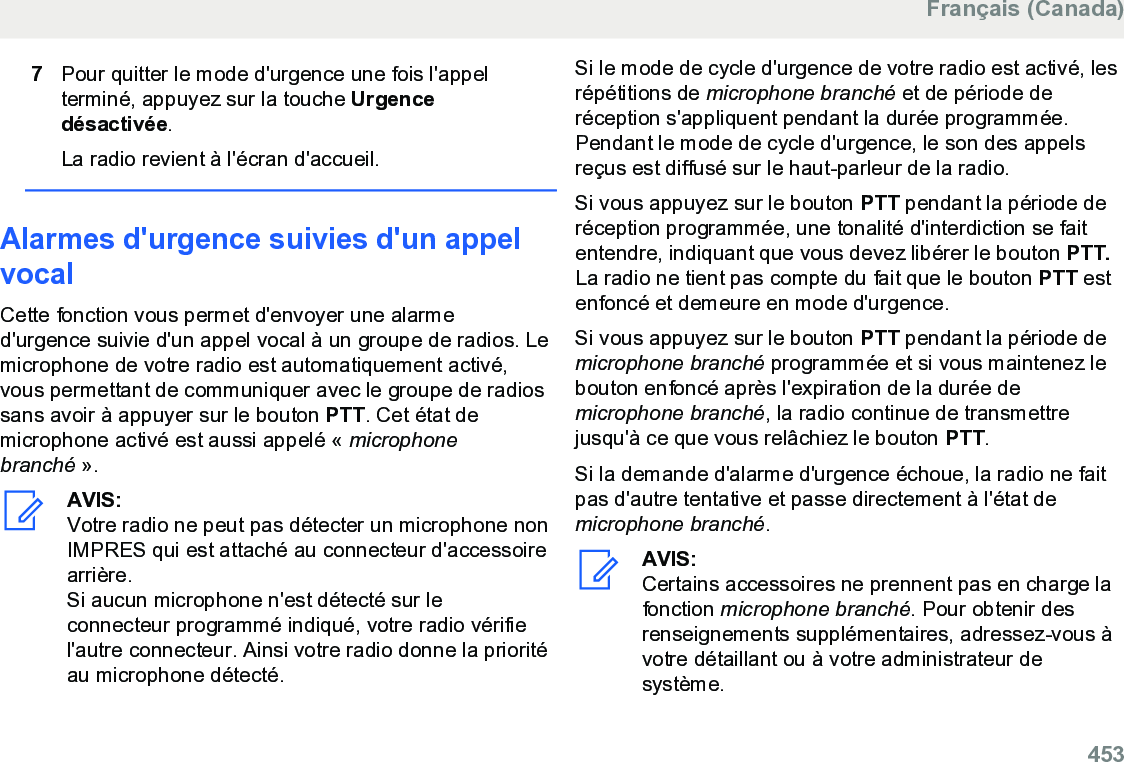 7Pour quitter le mode d&apos;urgence une fois l&apos;appelterminé, appuyez sur la touche Urgencedésactivée.La radio revient à l&apos;écran d&apos;accueil.Alarmes d&apos;urgence suivies d&apos;un appelvocalCette fonction vous permet d&apos;envoyer une alarmed&apos;urgence suivie d&apos;un appel vocal à un groupe de radios. Lemicrophone de votre radio est automatiquement activé,vous permettant de communiquer avec le groupe de radiossans avoir à appuyer sur le bouton PTT. Cet état demicrophone activé est aussi appelé « microphonebranché ».AVIS:Votre radio ne peut pas détecter un microphone nonIMPRES qui est attaché au connecteur d&apos;accessoirearrière.Si aucun microphone n&apos;est détecté sur leconnecteur programmé indiqué, votre radio vérifiel&apos;autre connecteur. Ainsi votre radio donne la prioritéau microphone détecté.Si le mode de cycle d&apos;urgence de votre radio est activé, lesrépétitions de microphone branché et de période deréception s&apos;appliquent pendant la durée programmée.Pendant le mode de cycle d&apos;urgence, le son des appelsreçus est diffusé sur le haut-parleur de la radio.Si vous appuyez sur le bouton PTT pendant la période deréception programmée, une tonalité d&apos;interdiction se faitentendre, indiquant que vous devez libérer le bouton PTT.La radio ne tient pas compte du fait que le bouton PTT estenfoncé et demeure en mode d&apos;urgence.Si vous appuyez sur le bouton PTT pendant la période demicrophone branché programmée et si vous maintenez lebouton enfoncé après l&apos;expiration de la durée demicrophone branché, la radio continue de transmettrejusqu&apos;à ce que vous relâchiez le bouton PTT.Si la demande d&apos;alarme d&apos;urgence échoue, la radio ne faitpas d&apos;autre tentative et passe directement à l&apos;état demicrophone branché.AVIS:Certains accessoires ne prennent pas en charge lafonction microphone branché. Pour obtenir desrenseignements supplémentaires, adressez-vous àvotre détaillant ou à votre administrateur desystème.Français (Canada)  453