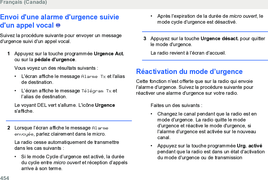 Envoi d&apos;une alarme d&apos;urgence suivied&apos;un appel vocal   Suivez la procédure suivante pour envoyer un messaged&apos;urgence suivi d&apos;un appel vocal.1Appuyez sur la touche programmée Urgence Act.ou sur la pédale d&apos;urgence.Vous voyez un des résultats suivants :• L&apos;écran affiche le message Alarme Tx et l&apos;aliasde destination.• L’écran affiche le message Télégram Tx etl’alias de destination.Le voyant DEL vert s&apos;allume. L&apos;icône Urgences&apos;affiche.2Lorsque l’écran affiche le message Alarmeenvoyée, parlez clairement dans le micro.La radio cesse automatiquement de transmettredans les cas suivants :• Si le mode Cycle d’urgence est activé, la duréedu cycle entre micro ouvert et réception d’appelsarrive à son terme.• Après l&apos;expiration de la durée de micro ouvert, lemode cycle d&apos;urgence est désactivé.3Appuyez sur la touche Urgence désact. pour quitterle mode d&apos;urgence.La radio revient à l&apos;écran d&apos;accueil.Réactivation du mode d’urgenceCette fonction n&apos;est offerte que sur la radio qui envoiel&apos;alarme d&apos;urgence. Suivez la procédure suivante pourréactiver une alarme d&apos;urgence sur votre radio.Faites un des suivants :• Changez le canal pendant que la radio est enmode d&apos;urgence. La radio quitte le moded&apos;urgence et réactive le mode d&apos;urgence, sil&apos;alarme d&apos;urgence est activée sur le nouveaucanal.•Appuyez sur la touche programmée Urg. activépendant que la radio est dans un état d&apos;activationdu mode d&apos;urgence ou de transmissionFrançais (Canada)454  