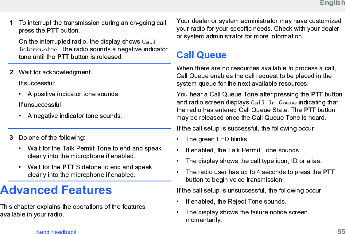 1To interrupt the transmission during an on-going call,press the PTT button.On the interrupted radio, the display shows CallInterrupted. The radio sounds a negative indicatortone until the PTT button is released.2Wait for acknowledgment.If successful:• A positive indicator tone sounds.If unsuccessful:•A negative indicator tone sounds.3Do one of the following:• Wait for the Talk Permit Tone to end and speakclearly into the microphone if enabled.•Wait for the PTT Sidetone to end and speakclearly into the microphone if enabled.Advanced FeaturesThis chapter explains the operations of the featuresavailable in your radio.Your dealer or system administrator may have customizedyour radio for your specific needs. Check with your dealeror system administrator for more information.Call QueueWhen there are no resources available to process a call,Call Queue enables the call request to be placed in thesystem queue for the next available resources.You hear a Call Queue Tone after pressing the PTT buttonand radio screen displays Call In Queue indicating thatthe radio has entered Call Queue State. The PTT buttonmay be released once the Call Queue Tone is heard.If the call setup is successful, the following occur:• The green LED blinks.• If enabled, the Talk Permit Tone sounds.• The display shows the call type icon, ID or alias.• The radio user has up to 4 seconds to press the PTTbutton to begin voice transmission.If the call setup is unsuccessful, the following occur:• If enabled, the Reject Tone sounds.• The display shows the failure notice screenmomentarily.EnglishSend Feedback   95