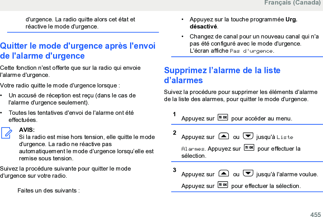 d&apos;urgence. La radio quitte alors cet état etréactive le mode d&apos;urgence.Quitter le mode d&apos;urgence après l&apos;envoide l&apos;alarme d&apos;urgenceCette fonction n&apos;est offerte que sur la radio qui envoiel&apos;alarme d&apos;urgence.Votre radio quitte le mode d&apos;urgence lorsque :• Un accusé de réception est reçu (dans le cas del&apos;alarme d&apos;urgence seulement).•Toutes les tentatives d&apos;envoi de l&apos;alarme ont étéeffectuées.AVIS:Si la radio est mise hors tension, elle quitte le moded&apos;urgence. La radio ne réactive pasautomatiquement le mode d’urgence lorsqu’elle estremise sous tension.Suivez la procédure suivante pour quitter le moded&apos;urgence sur votre radio.Faites un des suivants :• Appuyez sur la touche programmée Urg.désactivé.• Changez de canal pour un nouveau canal qui n&apos;apas été configuré avec le mode d&apos;urgence.L&apos;écran affiche Pas d&apos;urgence.Supprimez l’alarme de la listed’alarmesSuivez la procédure pour supprimer les éléments d&apos;alarmede la liste des alarmes, pour quitter le mode d&apos;urgence.1Appuyez sur   pour accéder au menu.2Appuyez sur   ou   jusqu&apos;à ListeAlarmes. Appuyez sur   pour effectuer lasélection.3Appuyez sur   ou   jusqu&apos;à l&apos;alarme voulue.Appuyez sur   pour effectuer la sélection.Français (Canada)  455