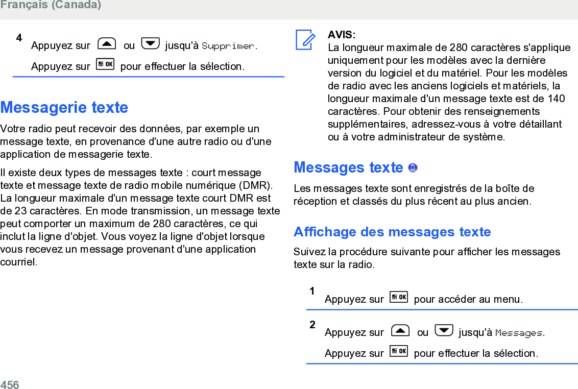 4Appuyez sur   ou   jusqu&apos;à Supprimer.Appuyez sur   pour effectuer la sélection.Messagerie texteVotre radio peut recevoir des données, par exemple unmessage texte, en provenance d&apos;une autre radio ou d&apos;uneapplication de messagerie texte.Il existe deux types de messages texte : court messagetexte et message texte de radio mobile numérique (DMR).La longueur maximale d&apos;un message texte court DMR estde 23 caractères. En mode transmission, un message textepeut comporter un maximum de 280 caractères, ce quiinclut la ligne d&apos;objet. Vous voyez la ligne d&apos;objet lorsquevous recevez un message provenant d&apos;une applicationcourriel.AVIS:La longueur maximale de 280 caractères s&apos;appliqueuniquement pour les modèles avec la dernièreversion du logiciel et du matériel. Pour les modèlesde radio avec les anciens logiciels et matériels, lalongueur maximale d&apos;un message texte est de 140caractères. Pour obtenir des renseignementssupplémentaires, adressez-vous à votre détaillantou à votre administrateur de système.Messages texte   Les messages texte sont enregistrés de la boîte deréception et classés du plus récent au plus ancien.Affichage des messages texteSuivez la procédure suivante pour afficher les messagestexte sur la radio.1Appuyez sur   pour accéder au menu.2Appuyez sur   ou   jusqu&apos;à Messages.Appuyez sur   pour effectuer la sélection.Français (Canada)456  