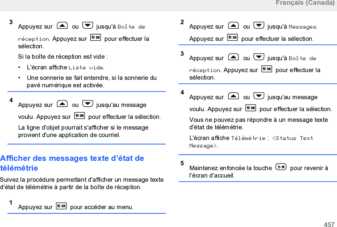 3Appuyez sur   ou   jusqu&apos;à Boîte deréception. Appuyez sur   pour effectuer lasélection.Si la boîte de réception est vide :• L&apos;écran affiche Liste vide.• Une sonnerie se fait entendre, si la sonnerie dupavé numérique est activée.4Appuyez sur   ou   jusqu&apos;au messagevoulu. Appuyez sur   pour effectuer la sélection.La ligne d&apos;objet pourrait s&apos;afficher si le messageprovient d&apos;une application de courriel.Afficher des messages texte d’état detélémétrieSuivez la procédure permettant d&apos;afficher un message texted&apos;état de télémétrie à partir de la boîte de réception.1Appuyez sur   pour accéder au menu.2Appuyez sur   ou   jusqu&apos;à Messages.Appuyez sur   pour effectuer la sélection.3Appuyez sur   ou   jusqu&apos;à Boîte deréception. Appuyez sur   pour effectuer lasélection.4Appuyez sur   ou   jusqu&apos;au messagevoulu. Appuyez sur   pour effectuer la sélection.Vous ne pouvez pas répondre à un message texted&apos;état de télémétrie.L&apos;écran affiche Télémétrie : &lt;Status TextMessage&gt;.5Maintenez enfoncée la touche   pour revenir àl’écran d’accueil.Français (Canada)  457