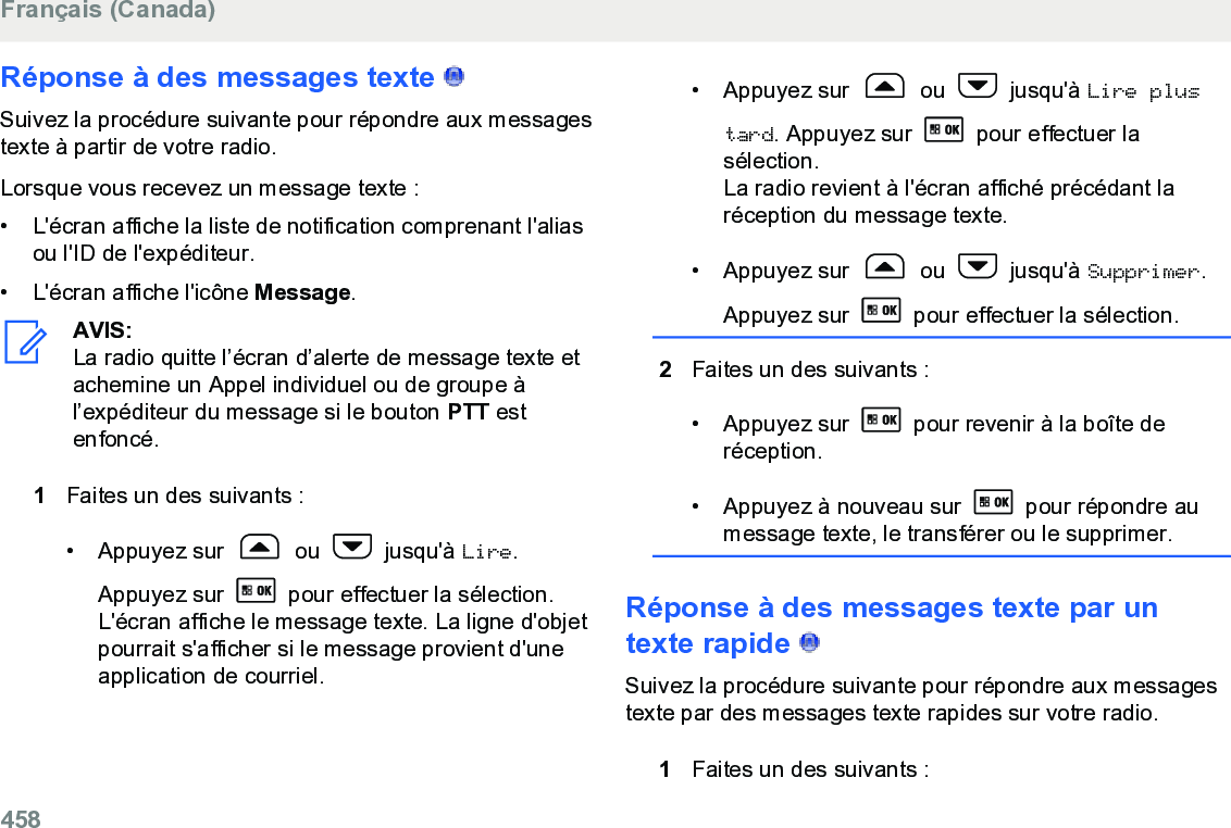 Réponse à des messages texte   Suivez la procédure suivante pour répondre aux messagestexte à partir de votre radio.Lorsque vous recevez un message texte :• L&apos;écran affiche la liste de notification comprenant l&apos;aliasou l&apos;ID de l&apos;expéditeur.•L&apos;écran affiche l&apos;icône Message.AVIS:La radio quitte l’écran d’alerte de message texte etachemine un Appel individuel ou de groupe àl’expéditeur du message si le bouton PTT estenfoncé.1Faites un des suivants :• Appuyez sur   ou   jusqu&apos;à Lire.Appuyez sur   pour effectuer la sélection.L&apos;écran affiche le message texte. La ligne d&apos;objetpourrait s&apos;afficher si le message provient d&apos;uneapplication de courriel.• Appuyez sur   ou   jusqu&apos;à Lire plustard. Appuyez sur   pour effectuer lasélection.La radio revient à l&apos;écran affiché précédant laréception du message texte.• Appuyez sur   ou   jusqu&apos;à Supprimer.Appuyez sur   pour effectuer la sélection.2Faites un des suivants :• Appuyez sur   pour revenir à la boîte deréception.• Appuyez à nouveau sur   pour répondre aumessage texte, le transférer ou le supprimer.Réponse à des messages texte par untexte rapide   Suivez la procédure suivante pour répondre aux messagestexte par des messages texte rapides sur votre radio.1Faites un des suivants :Français (Canada)458  