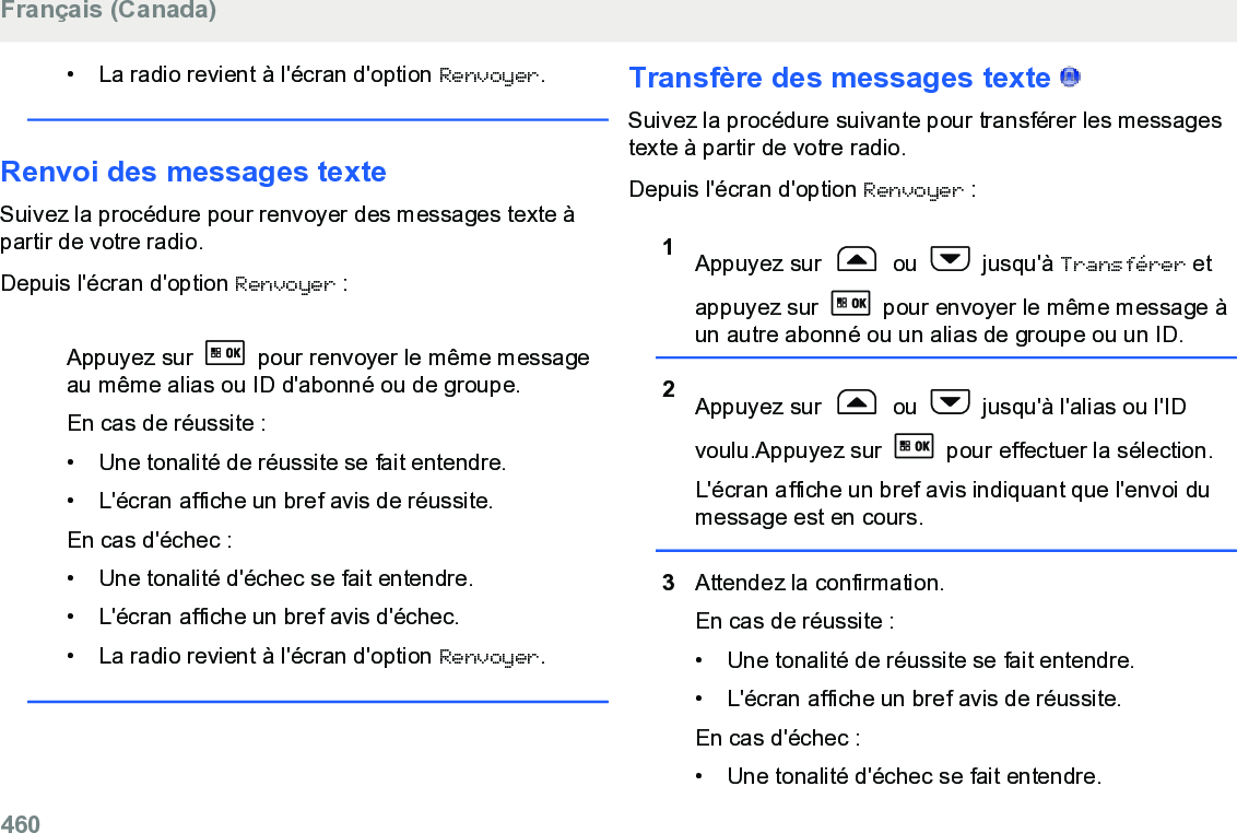 • La radio revient à l&apos;écran d&apos;option Renvoyer.Renvoi des messages texteSuivez la procédure pour renvoyer des messages texte àpartir de votre radio.Depuis l&apos;écran d&apos;option Renvoyer :Appuyez sur   pour renvoyer le même messageau même alias ou ID d&apos;abonné ou de groupe.En cas de réussite :• Une tonalité de réussite se fait entendre.•L&apos;écran affiche un bref avis de réussite.En cas d&apos;échec :• Une tonalité d&apos;échec se fait entendre.• L&apos;écran affiche un bref avis d&apos;échec.• La radio revient à l&apos;écran d&apos;option Renvoyer.Transfère des messages texte   Suivez la procédure suivante pour transférer les messagestexte à partir de votre radio.Depuis l&apos;écran d&apos;option Renvoyer :1Appuyez sur   ou   jusqu&apos;à Transférer etappuyez sur   pour envoyer le même message àun autre abonné ou un alias de groupe ou un ID.2Appuyez sur   ou   jusqu&apos;à l&apos;alias ou l&apos;IDvoulu.Appuyez sur   pour effectuer la sélection.L&apos;écran affiche un bref avis indiquant que l&apos;envoi dumessage est en cours.3Attendez la confirmation.En cas de réussite :•Une tonalité de réussite se fait entendre.•L&apos;écran affiche un bref avis de réussite.En cas d&apos;échec :• Une tonalité d&apos;échec se fait entendre.Français (Canada)460  