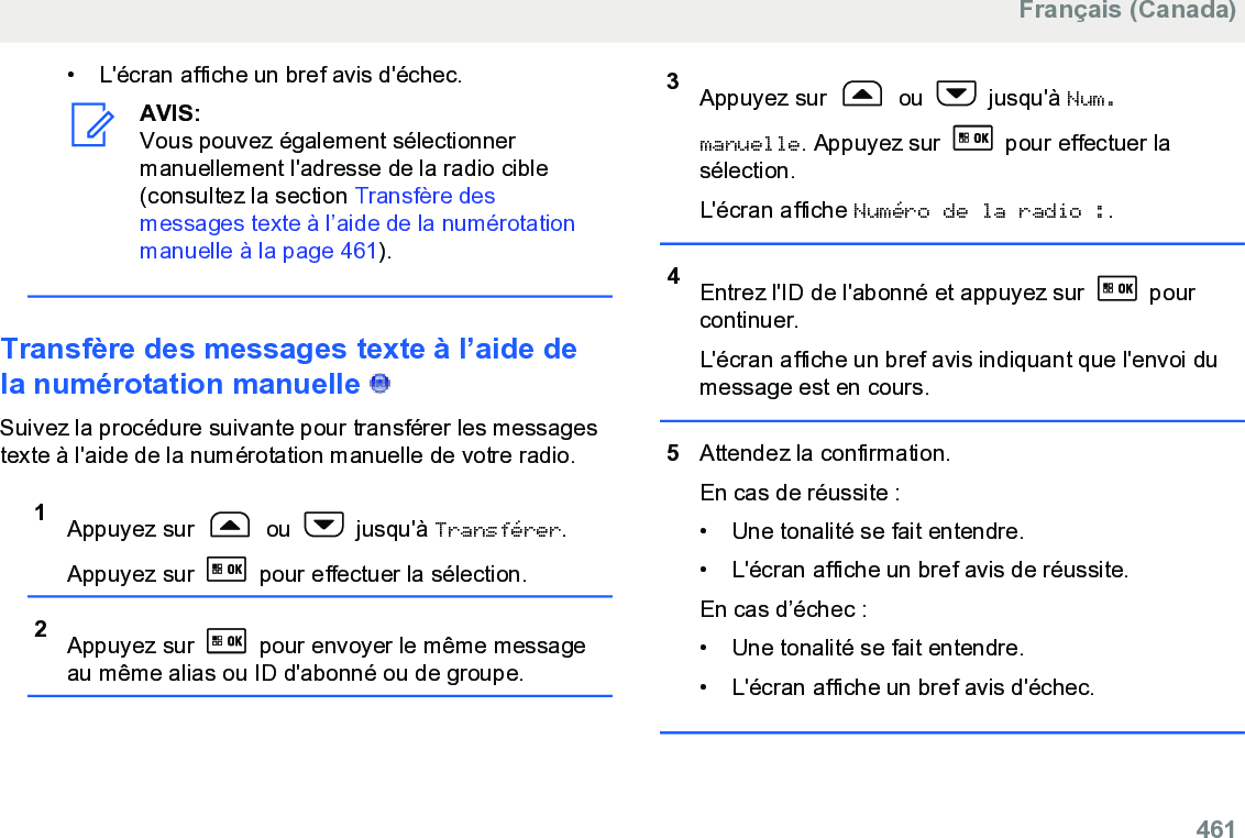 • L&apos;écran affiche un bref avis d&apos;échec.AVIS:Vous pouvez également sélectionnermanuellement l&apos;adresse de la radio cible(consultez la section Transfère desmessages texte à l’aide de la numérotationmanuelle à la page 461).Transfère des messages texte à l’aide dela numérotation manuelle   Suivez la procédure suivante pour transférer les messagestexte à l&apos;aide de la numérotation manuelle de votre radio.1Appuyez sur   ou   jusqu&apos;à Transférer.Appuyez sur   pour effectuer la sélection.2Appuyez sur   pour envoyer le même messageau même alias ou ID d&apos;abonné ou de groupe.3Appuyez sur   ou   jusqu&apos;à Num.manuelle. Appuyez sur   pour effectuer lasélection.L&apos;écran affiche Numéro de la radio :.4Entrez l&apos;ID de l&apos;abonné et appuyez sur   pourcontinuer.L&apos;écran affiche un bref avis indiquant que l&apos;envoi dumessage est en cours.5Attendez la confirmation.En cas de réussite :• Une tonalité se fait entendre.•L&apos;écran affiche un bref avis de réussite.En cas d’échec :• Une tonalité se fait entendre.• L&apos;écran affiche un bref avis d&apos;échec.Français (Canada)  461