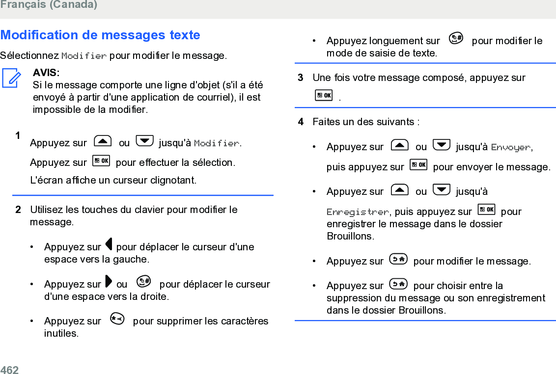 Modification de messages texteSélectionnez Modifier pour modifier le message.AVIS:Si le message comporte une ligne d&apos;objet (s&apos;il a étéenvoyé à partir d&apos;une application de courriel), il estimpossible de la modifier.1Appuyez sur   ou   jusqu&apos;à Modifier.Appuyez sur   pour effectuer la sélection.L&apos;écran affiche un curseur clignotant.2Utilisez les touches du clavier pour modifier lemessage.• Appuyez sur   pour déplacer le curseur d&apos;uneespace vers la gauche.• Appuyez sur   ou   pour déplacer le curseurd&apos;une espace vers la droite.• Appuyez sur   pour supprimer les caractèresinutiles.• Appuyez longuement sur   pour modifier lemode de saisie de texte.3Une fois votre message composé, appuyez sur .4Faites un des suivants :• Appuyez sur   ou   jusqu&apos;à Envoyer,puis appuyez sur   pour envoyer le message.• Appuyez sur   ou   jusqu&apos;àEnregistrer, puis appuyez sur   pourenregistrer le message dans le dossierBrouillons.• Appuyez sur   pour modifier le message.• Appuyez sur   pour choisir entre lasuppression du message ou son enregistrementdans le dossier Brouillons.Français (Canada)462  