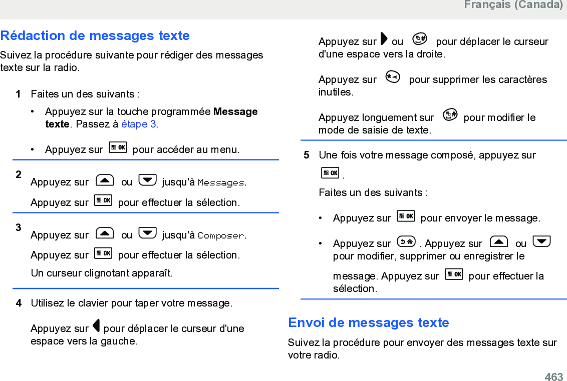 Rédaction de messages texteSuivez la procédure suivante pour rédiger des messagestexte sur la radio.1Faites un des suivants :• Appuyez sur la touche programmée Messagetexte. Passez à étape 3.•Appuyez sur   pour accéder au menu.2Appuyez sur   ou   jusqu&apos;à Messages.Appuyez sur   pour effectuer la sélection.3Appuyez sur   ou   jusqu&apos;à Composer.Appuyez sur   pour effectuer la sélection.Un curseur clignotant apparaît.4Utilisez le clavier pour taper votre message.Appuyez sur   pour déplacer le curseur d&apos;uneespace vers la gauche.Appuyez sur   ou   pour déplacer le curseurd&apos;une espace vers la droite.Appuyez sur   pour supprimer les caractèresinutiles.Appuyez longuement sur  pour modifier lemode de saisie de texte.5Une fois votre message composé, appuyez sur.Faites un des suivants :• Appuyez sur   pour envoyer le message.• Appuyez sur  . Appuyez sur   ou pour modifier, supprimer ou enregistrer lemessage. Appuyez sur   pour effectuer lasélection.Envoi de messages texteSuivez la procédure pour envoyer des messages texte survotre radio.Français (Canada)  463