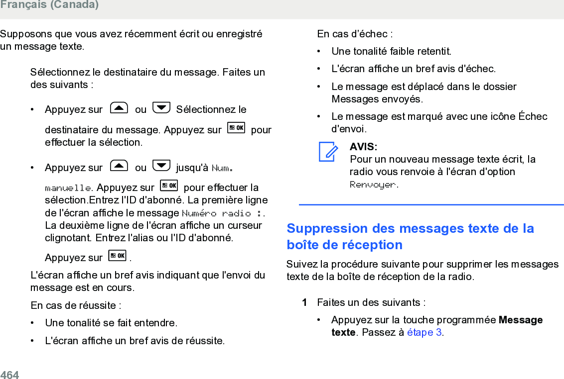 Supposons que vous avez récemment écrit ou enregistréun message texte.Sélectionnez le destinataire du message. Faites undes suivants :•Appuyez sur   ou   Sélectionnez ledestinataire du message. Appuyez sur   poureffectuer la sélection.• Appuyez sur   ou   jusqu&apos;à Num.manuelle. Appuyez sur   pour effectuer lasélection.Entrez l&apos;ID d&apos;abonné. La première lignede l&apos;écran affiche le message Numéro radio :.La deuxième ligne de l&apos;écran affiche un curseurclignotant. Entrez l&apos;alias ou l&apos;ID d&apos;abonné.Appuyez sur  .L&apos;écran affiche un bref avis indiquant que l&apos;envoi dumessage est en cours.En cas de réussite :• Une tonalité se fait entendre.•L&apos;écran affiche un bref avis de réussite.En cas d’échec :• Une tonalité faible retentit.•L&apos;écran affiche un bref avis d&apos;échec.• Le message est déplacé dans le dossierMessages envoyés.• Le message est marqué avec une icône Échecd&apos;envoi.AVIS:Pour un nouveau message texte écrit, laradio vous renvoie à l&apos;écran d&apos;optionRenvoyer.Suppression des messages texte de laboîte de réceptionSuivez la procédure suivante pour supprimer les messagestexte de la boîte de réception de la radio.1Faites un des suivants :• Appuyez sur la touche programmée Messagetexte. Passez à étape 3.Français (Canada)464  