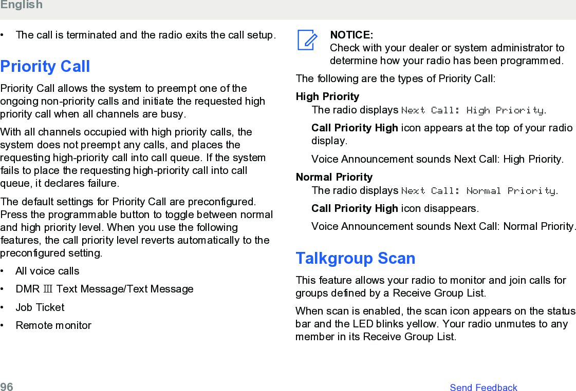 • The call is terminated and the radio exits the call setup.Priority CallPriority Call allows the system to preempt one of theongoing non-priority calls and initiate the requested highpriority call when all channels are busy.With all channels occupied with high priority calls, thesystem does not preempt any calls, and places therequesting high-priority call into call queue. If the systemfails to place the requesting high-priority call into callqueue, it declares failure.The default settings for Priority Call are preconfigured.Press the programmable button to toggle between normaland high priority level. When you use the followingfeatures, the call priority level reverts automatically to thepreconfigured setting.• All voice calls•DMR Ⅲ Text Message/Text Message• Job Ticket• Remote monitorNOTICE:Check with your dealer or system administrator todetermine how your radio has been programmed.The following are the types of Priority Call:High PriorityThe radio displays Next Call: High Priority.Call Priority High icon appears at the top of your radiodisplay.Voice Announcement sounds Next Call: High Priority.Normal PriorityThe radio displays Next Call: Normal Priority.Call Priority High icon disappears.Voice Announcement sounds Next Call: Normal Priority.Talkgroup ScanThis feature allows your radio to monitor and join calls forgroups defined by a Receive Group List.When scan is enabled, the scan icon appears on the statusbar and the LED blinks yellow. Your radio unmutes to anymember in its Receive Group List.English96   Send Feedback