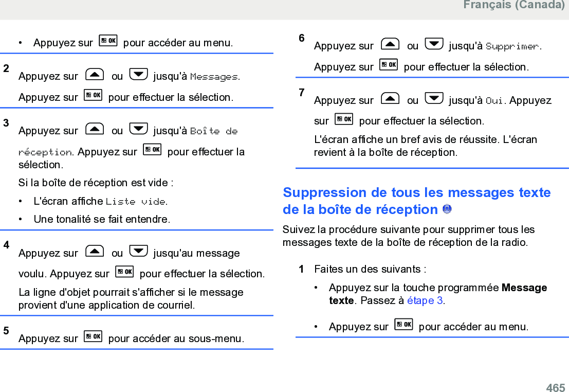 • Appuyez sur   pour accéder au menu.2Appuyez sur   ou   jusqu&apos;à Messages.Appuyez sur   pour effectuer la sélection.3Appuyez sur   ou   jusqu&apos;à Boîte deréception. Appuyez sur   pour effectuer lasélection.Si la boîte de réception est vide :• L&apos;écran affiche Liste vide.• Une tonalité se fait entendre.4Appuyez sur   ou   jusqu&apos;au messagevoulu. Appuyez sur   pour effectuer la sélection.La ligne d&apos;objet pourrait s&apos;afficher si le messageprovient d&apos;une application de courriel.5Appuyez sur   pour accéder au sous-menu.6Appuyez sur   ou   jusqu&apos;à Supprimer.Appuyez sur   pour effectuer la sélection.7Appuyez sur   ou   jusqu&apos;à Oui. Appuyezsur   pour effectuer la sélection.L&apos;écran affiche un bref avis de réussite. L&apos;écranrevient à la boîte de réception.Suppression de tous les messages textede la boîte de réception   Suivez la procédure suivante pour supprimer tous lesmessages texte de la boîte de réception de la radio.1Faites un des suivants :• Appuyez sur la touche programmée Messagetexte. Passez à étape 3.• Appuyez sur   pour accéder au menu.Français (Canada)  465