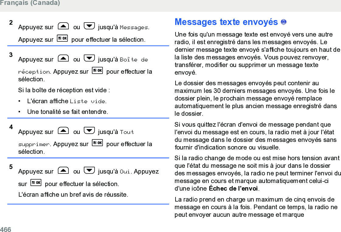 2Appuyez sur   ou   jusqu&apos;à Messages.Appuyez sur   pour effectuer la sélection.3Appuyez sur   ou   jusqu&apos;à Boîte deréception. Appuyez sur   pour effectuer lasélection.Si la boîte de réception est vide :• L&apos;écran affiche Liste vide.• Une tonalité se fait entendre.4Appuyez sur   ou   jusqu&apos;à Toutsupprimer. Appuyez sur   pour effectuer lasélection.5Appuyez sur   ou   jusqu&apos;à Oui. Appuyezsur   pour effectuer la sélection.L&apos;écran affiche un bref avis de réussite.Messages texte envoyés   Une fois qu&apos;un message texte est envoyé vers une autreradio, il est enregistré dans les messages envoyés. Ledernier message texte envoyé s&apos;affiche toujours en haut dela liste des messages envoyés. Vous pouvez renvoyer,transférer, modifier ou supprimer un message texteenvoyé.Le dossier des messages envoyés peut contenir aumaximum les 30 derniers messages envoyés. Une fois ledossier plein, le prochain message envoyé remplaceautomatiquement le plus ancien message enregistré dansle dossier.Si vous quittez l&apos;écran d&apos;envoi de message pendant quel&apos;envoi du message est en cours, la radio met à jour l&apos;étatdu message dans le dossier des messages envoyés sansfournir d&apos;indication sonore ou visuelle.Si la radio change de mode ou est mise hors tension avantque l&apos;état du message ne soit mis à jour dans le dossierdes messages envoyés, la radio ne peut terminer l&apos;envoi dumessage en cours et marque automatiquement celui-cid&apos;une icône Échec de l&apos;envoi.La radio prend en charge un maximum de cinq envois demessage en cours à la fois. Pendant ce temps, la radio nepeut envoyer aucun autre message et marqueFrançais (Canada)466  