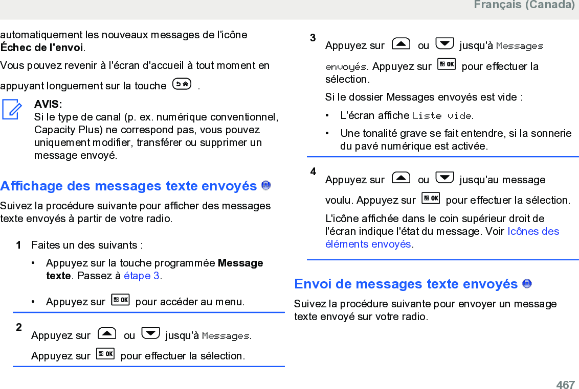 automatiquement les nouveaux messages de l&apos;icôneÉchec de l&apos;envoi.Vous pouvez revenir à l&apos;écran d&apos;accueil à tout moment enappuyant longuement sur la touche   .AVIS:Si le type de canal (p. ex. numérique conventionnel,Capacity Plus) ne correspond pas, vous pouvezuniquement modifier, transférer ou supprimer unmessage envoyé.Affichage des messages texte envoyés   Suivez la procédure suivante pour afficher des messagestexte envoyés à partir de votre radio.1Faites un des suivants :• Appuyez sur la touche programmée Messagetexte. Passez à étape 3.• Appuyez sur   pour accéder au menu.2Appuyez sur   ou   jusqu&apos;à Messages.Appuyez sur   pour effectuer la sélection.3Appuyez sur   ou   jusqu&apos;à Messagesenvoyés. Appuyez sur   pour effectuer lasélection.Si le dossier Messages envoyés est vide :• L&apos;écran affiche Liste vide.• Une tonalité grave se fait entendre, si la sonneriedu pavé numérique est activée.4Appuyez sur   ou   jusqu&apos;au messagevoulu. Appuyez sur   pour effectuer la sélection.L&apos;icône affichée dans le coin supérieur droit del&apos;écran indique l&apos;état du message. Voir Icônes deséléments envoyés.Envoi de messages texte envoyés   Suivez la procédure suivante pour envoyer un messagetexte envoyé sur votre radio.Français (Canada)  467