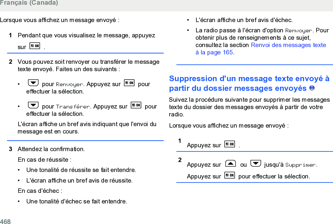 Lorsque vous affichez un message envoyé :1Pendant que vous visualisez le message, appuyezsur   .2Vous pouvez soit renvoyer ou transférer le messagetexte envoyé. Faites un des suivants :•  pour Renvoyer. Appuyez sur   poureffectuer la sélection.•  pour Transférer. Appuyez sur   poureffectuer la sélection.L&apos;écran affiche un bref avis indiquant que l&apos;envoi dumessage est en cours.3Attendez la confirmation.En cas de réussite :• Une tonalité de réussite se fait entendre.•L&apos;écran affiche un bref avis de réussite.En cas d&apos;échec :• Une tonalité d&apos;échec se fait entendre.• L&apos;écran affiche un bref avis d&apos;échec.• La radio passe à l&apos;écran d&apos;option Renvoyer. Pourobtenir plus de renseignements à ce sujet,consultez la section Renvoi des messages texteà la page 165.Suppression d&apos;un message texte envoyé àpartir du dossier messages envoyés   Suivez la procédure suivante pour supprimer les messagestexte du dossier des messages envoyés à partir de votreradio.Lorsque vous affichez un message envoyé :1Appuyez sur   .2Appuyez sur   ou   jusqu&apos;à Supprimer.Appuyez sur   pour effectuer la sélection.Français (Canada)468  