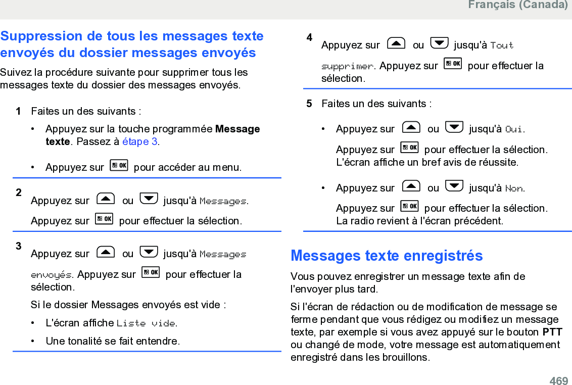 Suppression de tous les messages texteenvoyés du dossier messages envoyésSuivez la procédure suivante pour supprimer tous lesmessages texte du dossier des messages envoyés.1Faites un des suivants :• Appuyez sur la touche programmée Messagetexte. Passez à étape 3.• Appuyez sur   pour accéder au menu.2Appuyez sur   ou   jusqu&apos;à Messages.Appuyez sur   pour effectuer la sélection.3Appuyez sur   ou   jusqu&apos;à Messagesenvoyés. Appuyez sur   pour effectuer lasélection.Si le dossier Messages envoyés est vide :•L&apos;écran affiche Liste vide.• Une tonalité se fait entendre.4Appuyez sur   ou   jusqu&apos;à Toutsupprimer. Appuyez sur   pour effectuer lasélection.5Faites un des suivants :• Appuyez sur   ou   jusqu&apos;à Oui.Appuyez sur   pour effectuer la sélection.L&apos;écran affiche un bref avis de réussite.• Appuyez sur   ou   jusqu&apos;à Non.Appuyez sur   pour effectuer la sélection.La radio revient à l&apos;écran précédent.Messages texte enregistrésVous pouvez enregistrer un message texte afin del&apos;envoyer plus tard.Si l&apos;écran de rédaction ou de modification de message seferme pendant que vous rédigez ou modifiez un messagetexte, par exemple si vous avez appuyé sur le bouton PTTou changé de mode, votre message est automatiquementenregistré dans les brouillons.Français (Canada)  469