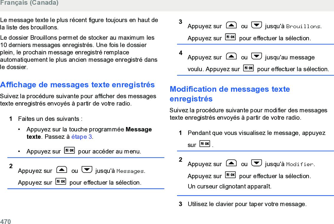 Le message texte le plus récent figure toujours en haut dela liste des brouillons.Le dossier Brouillons permet de stocker au maximum les10 derniers messages enregistrés. Une fois le dossierplein, le prochain message enregistré remplaceautomatiquement le plus ancien message enregistré dansle dossier.Affichage de messages texte enregistrésSuivez la procédure suivante pour afficher des messagestexte enregistrés envoyés à partir de votre radio.1Faites un des suivants :• Appuyez sur la touche programmée Messagetexte. Passez à étape 3.• Appuyez sur   pour accéder au menu.2Appuyez sur   ou   jusqu&apos;à Messages.Appuyez sur   pour effectuer la sélection.3Appuyez sur   ou   jusqu&apos;à Brouillons.Appuyez sur   pour effectuer la sélection.4Appuyez sur   ou   jusqu&apos;au messagevoulu. Appuyez sur   pour effectuer la sélection.Modification de messages texteenregistrésSuivez la procédure suivante pour modifier des messagestexte enregistrés envoyés à partir de votre radio.1Pendant que vous visualisez le message, appuyezsur  .2Appuyez sur   ou   jusqu&apos;à Modifier.Appuyez sur   pour effectuer la sélection.Un curseur clignotant apparaît.3Utilisez le clavier pour taper votre message.Français (Canada)470  