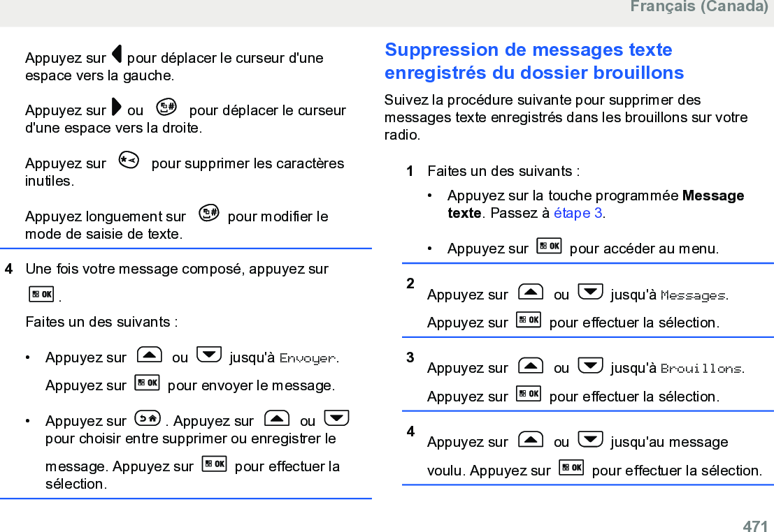 Appuyez sur   pour déplacer le curseur d&apos;uneespace vers la gauche.Appuyez sur   ou   pour déplacer le curseurd&apos;une espace vers la droite.Appuyez sur   pour supprimer les caractèresinutiles.Appuyez longuement sur  pour modifier lemode de saisie de texte.4Une fois votre message composé, appuyez sur.Faites un des suivants :• Appuyez sur   ou   jusqu&apos;à Envoyer.Appuyez sur   pour envoyer le message.• Appuyez sur  . Appuyez sur   ou pour choisir entre supprimer ou enregistrer lemessage. Appuyez sur   pour effectuer lasélection.Suppression de messages texteenregistrés du dossier brouillonsSuivez la procédure suivante pour supprimer desmessages texte enregistrés dans les brouillons sur votreradio.1Faites un des suivants :• Appuyez sur la touche programmée Messagetexte. Passez à étape 3.• Appuyez sur   pour accéder au menu.2Appuyez sur   ou   jusqu&apos;à Messages.Appuyez sur   pour effectuer la sélection.3Appuyez sur   ou   jusqu&apos;à Brouillons.Appuyez sur   pour effectuer la sélection.4Appuyez sur   ou   jusqu&apos;au messagevoulu. Appuyez sur   pour effectuer la sélection.Français (Canada)  471