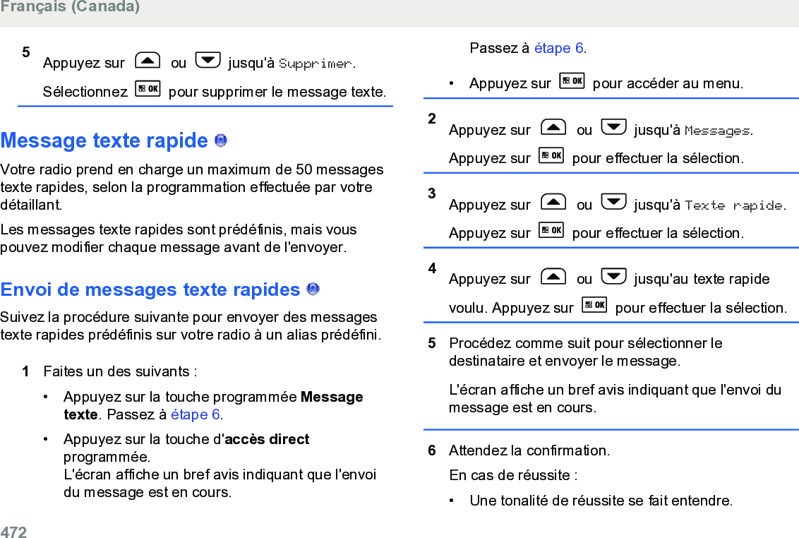 5Appuyez sur   ou   jusqu&apos;à Supprimer.Sélectionnez   pour supprimer le message texte.Message texte rapide   Votre radio prend en charge un maximum de 50 messagestexte rapides, selon la programmation effectuée par votredétaillant.Les messages texte rapides sont prédéfinis, mais vouspouvez modifier chaque message avant de l&apos;envoyer.Envoi de messages texte rapides   Suivez la procédure suivante pour envoyer des messagestexte rapides prédéfinis sur votre radio à un alias prédéfini.1Faites un des suivants :• Appuyez sur la touche programmée Messagetexte. Passez à étape 6.• Appuyez sur la touche d&apos;accès directprogrammée.L&apos;écran affiche un bref avis indiquant que l&apos;envoidu message est en cours.Passez à étape 6.•Appuyez sur   pour accéder au menu.2Appuyez sur   ou   jusqu&apos;à Messages.Appuyez sur   pour effectuer la sélection.3Appuyez sur   ou   jusqu&apos;à Texte rapide.Appuyez sur   pour effectuer la sélection.4Appuyez sur   ou   jusqu&apos;au texte rapidevoulu. Appuyez sur   pour effectuer la sélection.5Procédez comme suit pour sélectionner ledestinataire et envoyer le message.L&apos;écran affiche un bref avis indiquant que l&apos;envoi dumessage est en cours.6Attendez la confirmation.En cas de réussite :• Une tonalité de réussite se fait entendre.Français (Canada)472  