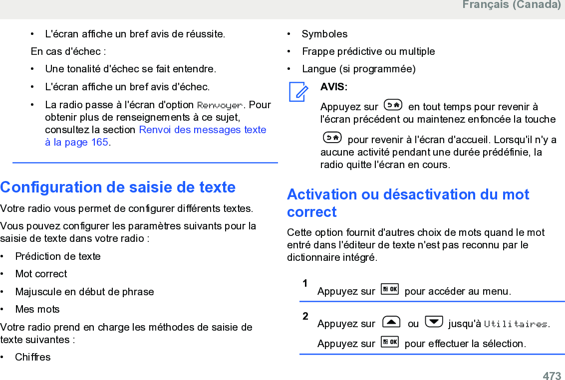 • L&apos;écran affiche un bref avis de réussite.En cas d&apos;échec :• Une tonalité d&apos;échec se fait entendre.•L&apos;écran affiche un bref avis d&apos;échec.• La radio passe à l&apos;écran d&apos;option Renvoyer. Pourobtenir plus de renseignements à ce sujet,consultez la section Renvoi des messages texteà la page 165.Configuration de saisie de texteVotre radio vous permet de configurer différents textes.Vous pouvez configurer les paramètres suivants pour lasaisie de texte dans votre radio :• Prédiction de texte•Mot correct• Majuscule en début de phrase• Mes motsVotre radio prend en charge les méthodes de saisie detexte suivantes :• Chiffres• Symboles•Frappe prédictive ou multiple•Langue (si programmée)AVIS:Appuyez sur   en tout temps pour revenir àl&apos;écran précédent ou maintenez enfoncée la touche pour revenir à l&apos;écran d&apos;accueil. Lorsqu&apos;il n&apos;y aaucune activité pendant une durée prédéfinie, laradio quitte l&apos;écran en cours.Activation ou désactivation du motcorrectCette option fournit d&apos;autres choix de mots quand le motentré dans l&apos;éditeur de texte n&apos;est pas reconnu par ledictionnaire intégré.1Appuyez sur   pour accéder au menu.2Appuyez sur   ou   jusqu&apos;à Utilitaires.Appuyez sur   pour effectuer la sélection.Français (Canada)  473