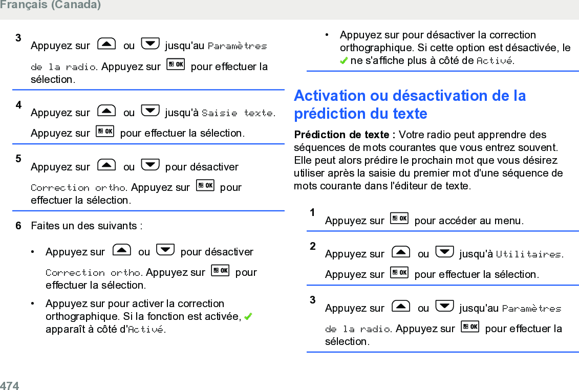 3Appuyez sur   ou   jusqu&apos;au Paramètresde la radio. Appuyez sur   pour effectuer lasélection.4Appuyez sur   ou   jusqu&apos;à Saisie texte.Appuyez sur   pour effectuer la sélection.5Appuyez sur   ou   pour désactiverCorrection ortho. Appuyez sur   poureffectuer la sélection.6Faites un des suivants :• Appuyez sur   ou   pour désactiverCorrection ortho. Appuyez sur   poureffectuer la sélection.• Appuyez sur pour activer la correctionorthographique. Si la fonction est activée, apparaît à côté d&apos;Activé.• Appuyez sur pour désactiver la correctionorthographique. Si cette option est désactivée, le ne s&apos;affiche plus à côté de Activé.Activation ou désactivation de laprédiction du textePrédiction de texte : Votre radio peut apprendre desséquences de mots courantes que vous entrez souvent.Elle peut alors prédire le prochain mot que vous désirezutiliser après la saisie du premier mot d&apos;une séquence demots courante dans l&apos;éditeur de texte.1Appuyez sur   pour accéder au menu.2Appuyez sur   ou   jusqu&apos;à Utilitaires.Appuyez sur   pour effectuer la sélection.3Appuyez sur   ou   jusqu&apos;au Paramètresde la radio. Appuyez sur   pour effectuer lasélection.Français (Canada)474  