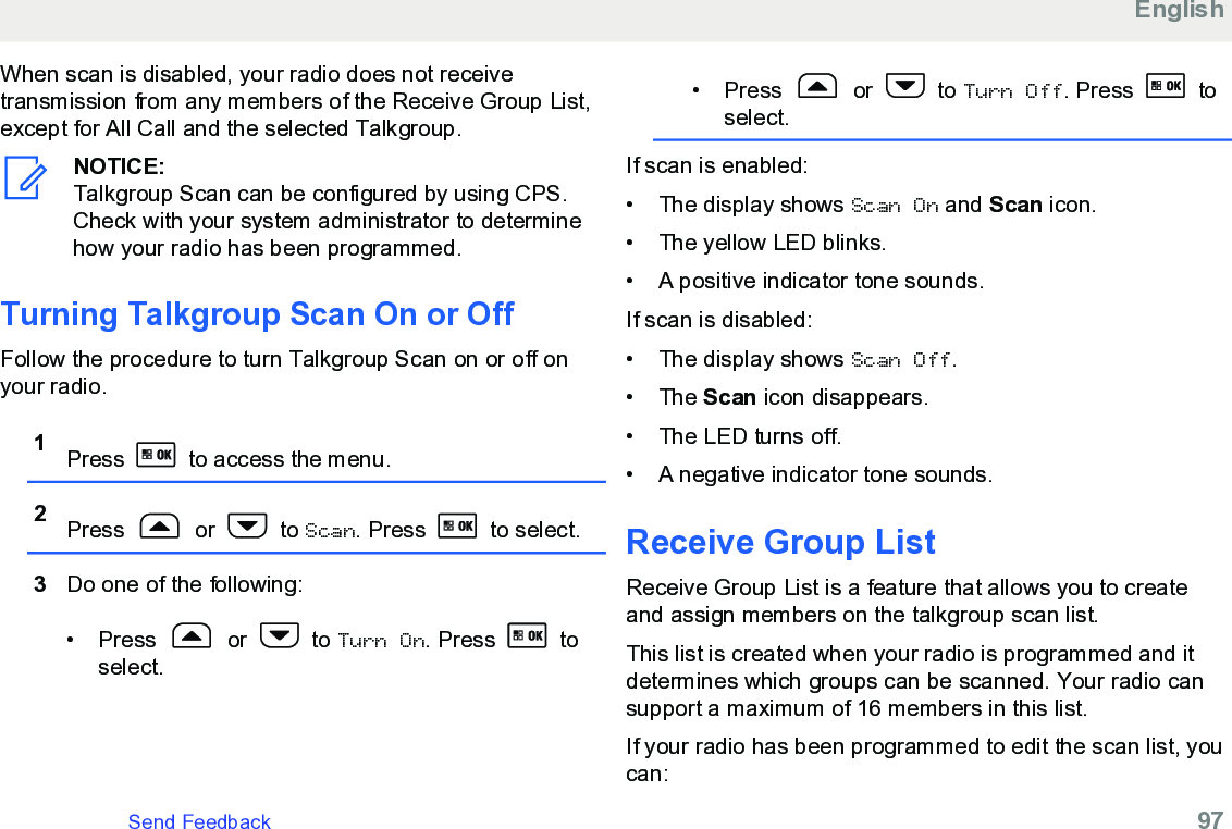 When scan is disabled, your radio does not receivetransmission from any members of the Receive Group List,except for All Call and the selected Talkgroup.NOTICE:Talkgroup Scan can be configured by using CPS.Check with your system administrator to determinehow your radio has been programmed.Turning Talkgroup Scan On or OffFollow the procedure to turn Talkgroup Scan on or off onyour radio.1Press   to access the menu.2Press   or   to Scan. Press   to select.3Do one of the following:• Press   or   to Turn On. Press   toselect.• Press   or   to Turn Off. Press   toselect.If scan is enabled:• The display shows Scan On and Scan icon.• The yellow LED blinks.• A positive indicator tone sounds.If scan is disabled:• The display shows Scan Off.• The Scan icon disappears.• The LED turns off.• A negative indicator tone sounds.Receive Group ListReceive Group List is a feature that allows you to createand assign members on the talkgroup scan list.This list is created when your radio is programmed and itdetermines which groups can be scanned. Your radio cansupport a maximum of 16 members in this list.If your radio has been programmed to edit the scan list, youcan:EnglishSend Feedback   97