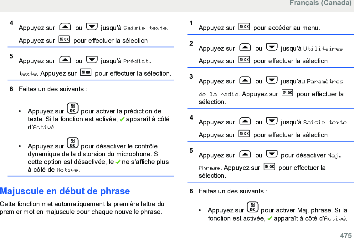 4Appuyez sur   ou   jusqu&apos;à Saisie texte.Appuyez sur   pour effectuer la sélection.5Appuyez sur   ou   jusqu&apos;à Prédict.texte. Appuyez sur   pour effectuer la sélection.6Faites un des suivants :• Appuyez sur   pour activer la prédiction detexte. Si la fonction est activée,   apparaît à côtéd&apos;Activé.• Appuyez sur   pour désactiver le contrôledynamique de la distorsion du microphone. Sicette option est désactivée, le   ne s&apos;affiche plusà côté de Activé.Majuscule en début de phraseCette fonction met automatiquement la première lettre dupremier mot en majuscule pour chaque nouvelle phrase.1Appuyez sur   pour accéder au menu.2Appuyez sur   ou   jusqu&apos;à Utilitaires.Appuyez sur   pour effectuer la sélection.3Appuyez sur   ou   jusqu&apos;au Paramètresde la radio. Appuyez sur   pour effectuer lasélection.4Appuyez sur   ou   jusqu&apos;à Saisie texte.Appuyez sur   pour effectuer la sélection.5Appuyez sur   ou   pour désactiver Maj.Phrase. Appuyez sur   pour effectuer lasélection.6Faites un des suivants :• Appuyez sur   pour activer Maj. phrase. Si lafonction est activée,   apparaît à côté d&apos;Activé.Français (Canada)  475