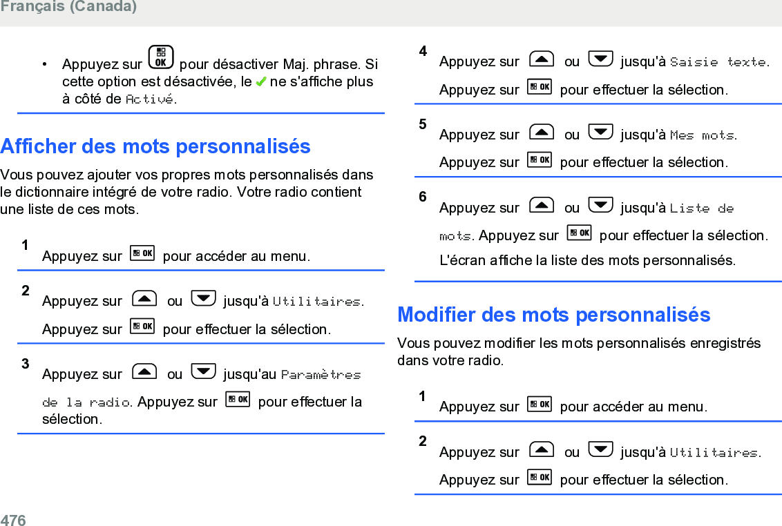 • Appuyez sur   pour désactiver Maj. phrase. Sicette option est désactivée, le   ne s&apos;affiche plusà côté de Activé.Afficher des mots personnalisésVous pouvez ajouter vos propres mots personnalisés dansle dictionnaire intégré de votre radio. Votre radio contientune liste de ces mots.1Appuyez sur   pour accéder au menu.2Appuyez sur   ou   jusqu&apos;à Utilitaires.Appuyez sur   pour effectuer la sélection.3Appuyez sur   ou   jusqu&apos;au Paramètresde la radio. Appuyez sur   pour effectuer lasélection.4Appuyez sur   ou   jusqu&apos;à Saisie texte.Appuyez sur   pour effectuer la sélection.5Appuyez sur   ou   jusqu&apos;à Mes mots.Appuyez sur   pour effectuer la sélection.6Appuyez sur   ou   jusqu&apos;à Liste demots. Appuyez sur   pour effectuer la sélection.L&apos;écran affiche la liste des mots personnalisés.Modifier des mots personnalisésVous pouvez modifier les mots personnalisés enregistrésdans votre radio.1Appuyez sur   pour accéder au menu.2Appuyez sur   ou   jusqu&apos;à Utilitaires.Appuyez sur   pour effectuer la sélection.Français (Canada)476  