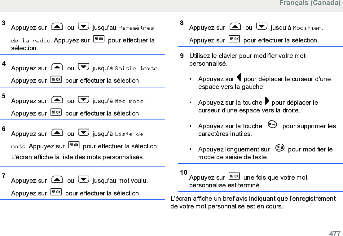 3Appuyez sur   ou   jusqu&apos;au Paramètresde la radio. Appuyez sur   pour effectuer lasélection.4Appuyez sur   ou   jusqu&apos;à Saisie texte.Appuyez sur   pour effectuer la sélection.5Appuyez sur   ou   jusqu&apos;à Mes mots.Appuyez sur   pour effectuer la sélection.6Appuyez sur   ou   jusqu&apos;à Liste demots. Appuyez sur   pour effectuer la sélection.L&apos;écran affiche la liste des mots personnalisés.7Appuyez sur   ou   jusqu&apos;au mot voulu.Appuyez sur   pour effectuer la sélection.8Appuyez sur   ou   jusqu&apos;à Modifier.Appuyez sur   pour effectuer la sélection.9Utilisez le clavier pour modifier votre motpersonnalisé.• Appuyez sur   pour déplacer le curseur d&apos;uneespace vers la gauche.• Appuyez sur la touche   pour déplacer lecurseur d&apos;une espace vers la droite.• Appuyez sur la touche   pour supprimer lescaractères inutiles.• Appuyez longuement sur  pour modifier lemode de saisie de texte.10 Appuyez sur   une fois que votre motpersonnalisé est terminé.L&apos;écran affiche un bref avis indiquant que l&apos;enregistrementde votre mot personnalisé est en cours.Français (Canada)  477