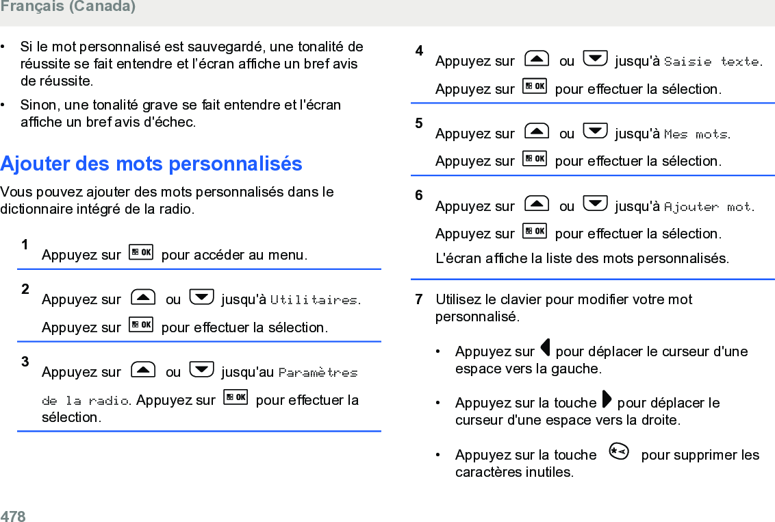 • Si le mot personnalisé est sauvegardé, une tonalité deréussite se fait entendre et l’écran affiche un bref avisde réussite.• Sinon, une tonalité grave se fait entendre et l&apos;écranaffiche un bref avis d&apos;échec.Ajouter des mots personnalisésVous pouvez ajouter des mots personnalisés dans ledictionnaire intégré de la radio.1Appuyez sur   pour accéder au menu.2Appuyez sur   ou   jusqu&apos;à Utilitaires.Appuyez sur   pour effectuer la sélection.3Appuyez sur   ou   jusqu&apos;au Paramètresde la radio. Appuyez sur   pour effectuer lasélection.4Appuyez sur   ou   jusqu&apos;à Saisie texte.Appuyez sur   pour effectuer la sélection.5Appuyez sur   ou   jusqu&apos;à Mes mots.Appuyez sur   pour effectuer la sélection.6Appuyez sur   ou   jusqu&apos;à Ajouter mot.Appuyez sur   pour effectuer la sélection.L&apos;écran affiche la liste des mots personnalisés.7Utilisez le clavier pour modifier votre motpersonnalisé.• Appuyez sur   pour déplacer le curseur d&apos;uneespace vers la gauche.• Appuyez sur la touche   pour déplacer lecurseur d&apos;une espace vers la droite.• Appuyez sur la touche   pour supprimer lescaractères inutiles.Français (Canada)478  