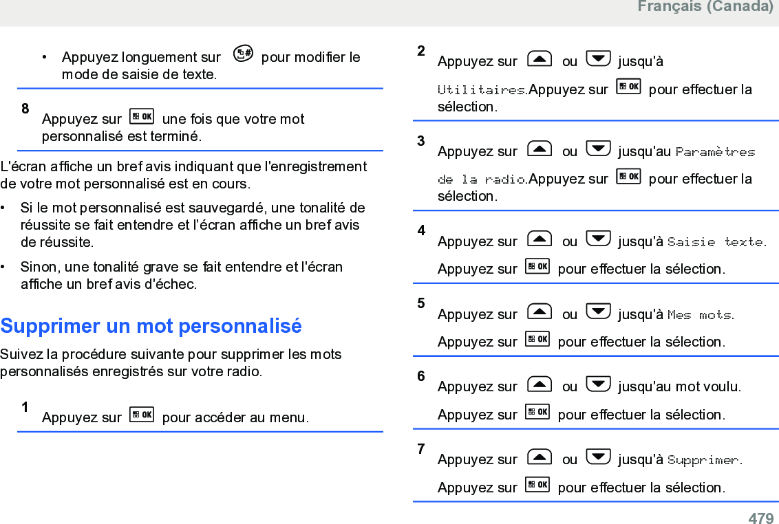 • Appuyez longuement sur  pour modifier lemode de saisie de texte.8Appuyez sur   une fois que votre motpersonnalisé est terminé.L&apos;écran affiche un bref avis indiquant que l&apos;enregistrementde votre mot personnalisé est en cours.• Si le mot personnalisé est sauvegardé, une tonalité deréussite se fait entendre et l’écran affiche un bref avisde réussite.•Sinon, une tonalité grave se fait entendre et l&apos;écranaffiche un bref avis d&apos;échec.Supprimer un mot personnaliséSuivez la procédure suivante pour supprimer les motspersonnalisés enregistrés sur votre radio.1Appuyez sur   pour accéder au menu.2Appuyez sur   ou   jusqu&apos;àUtilitaires.Appuyez sur   pour effectuer lasélection.3Appuyez sur   ou   jusqu&apos;au Paramètresde la radio.Appuyez sur   pour effectuer lasélection.4Appuyez sur   ou   jusqu&apos;à Saisie texte.Appuyez sur   pour effectuer la sélection.5Appuyez sur   ou   jusqu&apos;à Mes mots.Appuyez sur   pour effectuer la sélection.6Appuyez sur   ou   jusqu&apos;au mot voulu.Appuyez sur   pour effectuer la sélection.7Appuyez sur   ou   jusqu&apos;à Supprimer.Appuyez sur   pour effectuer la sélection.Français (Canada)  479