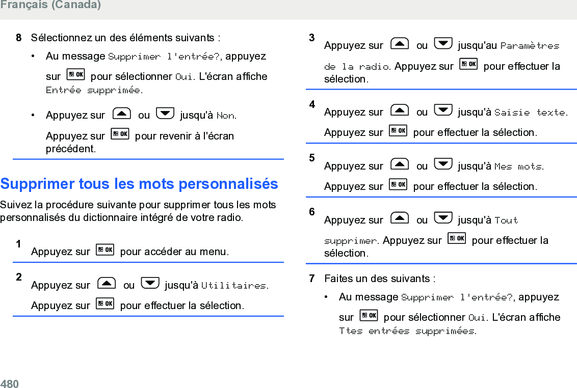 8Sélectionnez un des éléments suivants :• Au message Supprimer l&apos;entrée?, appuyezsur   pour sélectionner Oui. L&apos;écran afficheEntrée supprimée.• Appuyez sur   ou   jusqu&apos;à Non.Appuyez sur   pour revenir à l&apos;écranprécédent.Supprimer tous les mots personnalisésSuivez la procédure suivante pour supprimer tous les motspersonnalisés du dictionnaire intégré de votre radio.1Appuyez sur   pour accéder au menu.2Appuyez sur   ou   jusqu&apos;à Utilitaires.Appuyez sur   pour effectuer la sélection.3Appuyez sur   ou   jusqu&apos;au Paramètresde la radio. Appuyez sur   pour effectuer lasélection.4Appuyez sur   ou   jusqu&apos;à Saisie texte.Appuyez sur   pour effectuer la sélection.5Appuyez sur   ou   jusqu&apos;à Mes mots.Appuyez sur   pour effectuer la sélection.6Appuyez sur   ou   jusqu&apos;à Toutsupprimer. Appuyez sur   pour effectuer lasélection.7Faites un des suivants :• Au message Supprimer l&apos;entrée?, appuyezsur   pour sélectionner Oui. L&apos;écran afficheTtes entrées supprimées.Français (Canada)480  