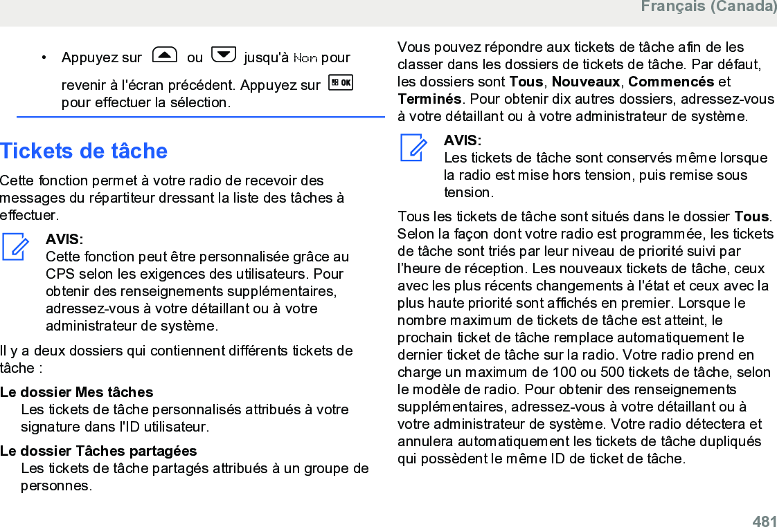 • Appuyez sur   ou   jusqu&apos;à Non pourrevenir à l&apos;écran précédent. Appuyez sur pour effectuer la sélection.Tickets de tâcheCette fonction permet à votre radio de recevoir desmessages du répartiteur dressant la liste des tâches àeffectuer.AVIS:Cette fonction peut être personnalisée grâce auCPS selon les exigences des utilisateurs. Pourobtenir des renseignements supplémentaires,adressez-vous à votre détaillant ou à votreadministrateur de système.Il y a deux dossiers qui contiennent différents tickets detâche :Le dossier Mes tâchesLes tickets de tâche personnalisés attribués à votresignature dans l&apos;ID utilisateur.Le dossier Tâches partagéesLes tickets de tâche partagés attribués à un groupe depersonnes.Vous pouvez répondre aux tickets de tâche afin de lesclasser dans les dossiers de tickets de tâche. Par défaut,les dossiers sont Tous, Nouveaux, Commencés etTerminés. Pour obtenir dix autres dossiers, adressez-vousà votre détaillant ou à votre administrateur de système.AVIS:Les tickets de tâche sont conservés même lorsquela radio est mise hors tension, puis remise soustension.Tous les tickets de tâche sont situés dans le dossier Tous.Selon la façon dont votre radio est programmée, les ticketsde tâche sont triés par leur niveau de priorité suivi parl’heure de réception. Les nouveaux tickets de tâche, ceuxavec les plus récents changements à l&apos;état et ceux avec laplus haute priorité sont affichés en premier. Lorsque lenombre maximum de tickets de tâche est atteint, leprochain ticket de tâche remplace automatiquement ledernier ticket de tâche sur la radio. Votre radio prend encharge un maximum de 100 ou 500 tickets de tâche, selonle modèle de radio. Pour obtenir des renseignementssupplémentaires, adressez-vous à votre détaillant ou àvotre administrateur de système. Votre radio détectera etannulera automatiquement les tickets de tâche dupliquésqui possèdent le même ID de ticket de tâche.Français (Canada)  481