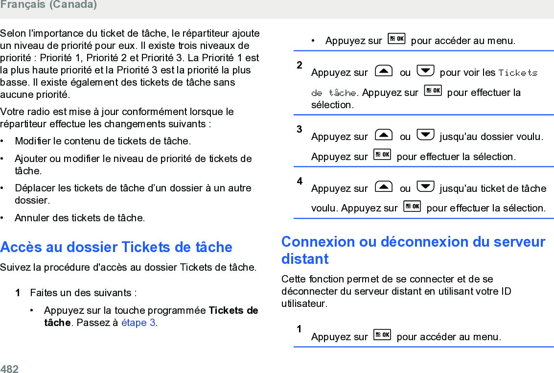 Selon l&apos;importance du ticket de tâche, le répartiteur ajouteun niveau de priorité pour eux. Il existe trois niveaux depriorité : Priorité 1, Priorité 2 et Priorité 3. La Priorité 1 estla plus haute priorité et la Priorité 3 est la priorité la plusbasse. Il existe également des tickets de tâche sansaucune priorité.Votre radio est mise à jour conformément lorsque lerépartiteur effectue les changements suivants :• Modifier le contenu de tickets de tâche.•Ajouter ou modifier le niveau de priorité de tickets detâche.• Déplacer les tickets de tâche d’un dossier à un autredossier.• Annuler des tickets de tâche.Accès au dossier Tickets de tâcheSuivez la procédure d&apos;accès au dossier Tickets de tâche.1Faites un des suivants :• Appuyez sur la touche programmée Tickets detâche. Passez à étape 3.• Appuyez sur   pour accéder au menu.2Appuyez sur   ou   pour voir les Ticketsde tâche. Appuyez sur   pour effectuer lasélection.3Appuyez sur   ou   jusqu&apos;au dossier voulu.Appuyez sur   pour effectuer la sélection.4Appuyez sur   ou   jusqu&apos;au ticket de tâchevoulu. Appuyez sur   pour effectuer la sélection.Connexion ou déconnexion du serveurdistantCette fonction permet de se connecter et de sedéconnecter du serveur distant en utilisant votre IDutilisateur.1Appuyez sur   pour accéder au menu.Français (Canada)482  