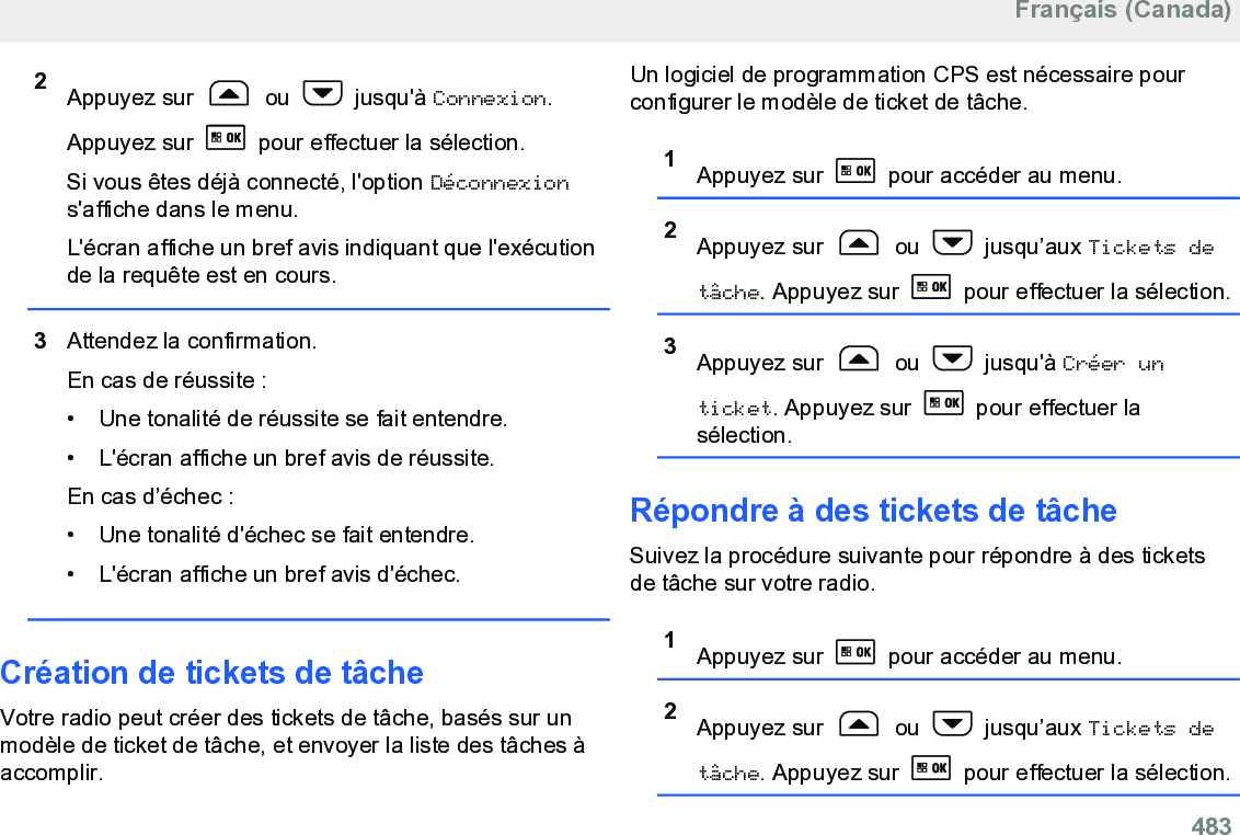 2Appuyez sur   ou   jusqu&apos;à Connexion.Appuyez sur   pour effectuer la sélection.Si vous êtes déjà connecté, l&apos;option Déconnexions&apos;affiche dans le menu.L&apos;écran affiche un bref avis indiquant que l&apos;exécutionde la requête est en cours.3Attendez la confirmation.En cas de réussite :• Une tonalité de réussite se fait entendre.•L&apos;écran affiche un bref avis de réussite.En cas d’échec :• Une tonalité d&apos;échec se fait entendre.• L&apos;écran affiche un bref avis d&apos;échec.Création de tickets de tâcheVotre radio peut créer des tickets de tâche, basés sur unmodèle de ticket de tâche, et envoyer la liste des tâches àaccomplir.Un logiciel de programmation CPS est nécessaire pourconfigurer le modèle de ticket de tâche.1Appuyez sur   pour accéder au menu.2Appuyez sur   ou   jusqu’aux Tickets detâche. Appuyez sur   pour effectuer la sélection.3Appuyez sur   ou   jusqu&apos;à Créer unticket. Appuyez sur   pour effectuer lasélection.Répondre à des tickets de tâcheSuivez la procédure suivante pour répondre à des ticketsde tâche sur votre radio.1Appuyez sur   pour accéder au menu.2Appuyez sur   ou   jusqu’aux Tickets detâche. Appuyez sur   pour effectuer la sélection.Français (Canada)  483