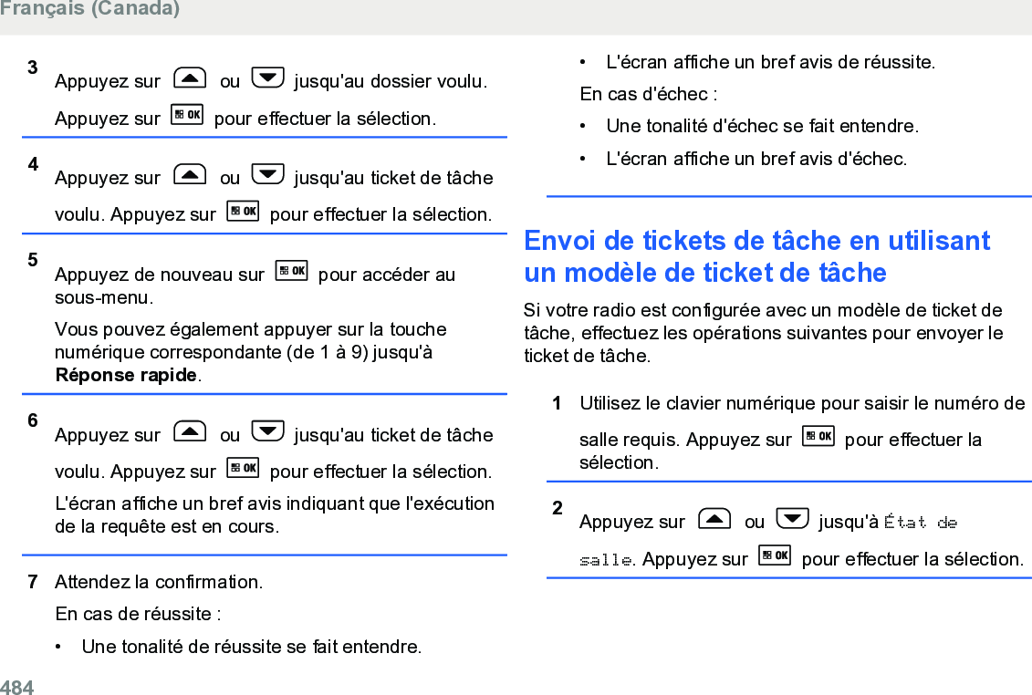 3Appuyez sur   ou   jusqu&apos;au dossier voulu.Appuyez sur   pour effectuer la sélection.4Appuyez sur   ou   jusqu&apos;au ticket de tâchevoulu. Appuyez sur   pour effectuer la sélection.5Appuyez de nouveau sur   pour accéder ausous-menu.Vous pouvez également appuyer sur la touchenumérique correspondante (de 1 à 9) jusqu&apos;àRéponse rapide.6Appuyez sur   ou   jusqu&apos;au ticket de tâchevoulu. Appuyez sur   pour effectuer la sélection.L&apos;écran affiche un bref avis indiquant que l&apos;exécutionde la requête est en cours.7Attendez la confirmation.En cas de réussite :• Une tonalité de réussite se fait entendre.•L&apos;écran affiche un bref avis de réussite.En cas d&apos;échec :• Une tonalité d&apos;échec se fait entendre.•L&apos;écran affiche un bref avis d&apos;échec.Envoi de tickets de tâche en utilisantun modèle de ticket de tâcheSi votre radio est configurée avec un modèle de ticket detâche, effectuez les opérations suivantes pour envoyer leticket de tâche.1Utilisez le clavier numérique pour saisir le numéro desalle requis. Appuyez sur   pour effectuer lasélection.2Appuyez sur   ou   jusqu&apos;à État desalle. Appuyez sur   pour effectuer la sélection.Français (Canada)484  