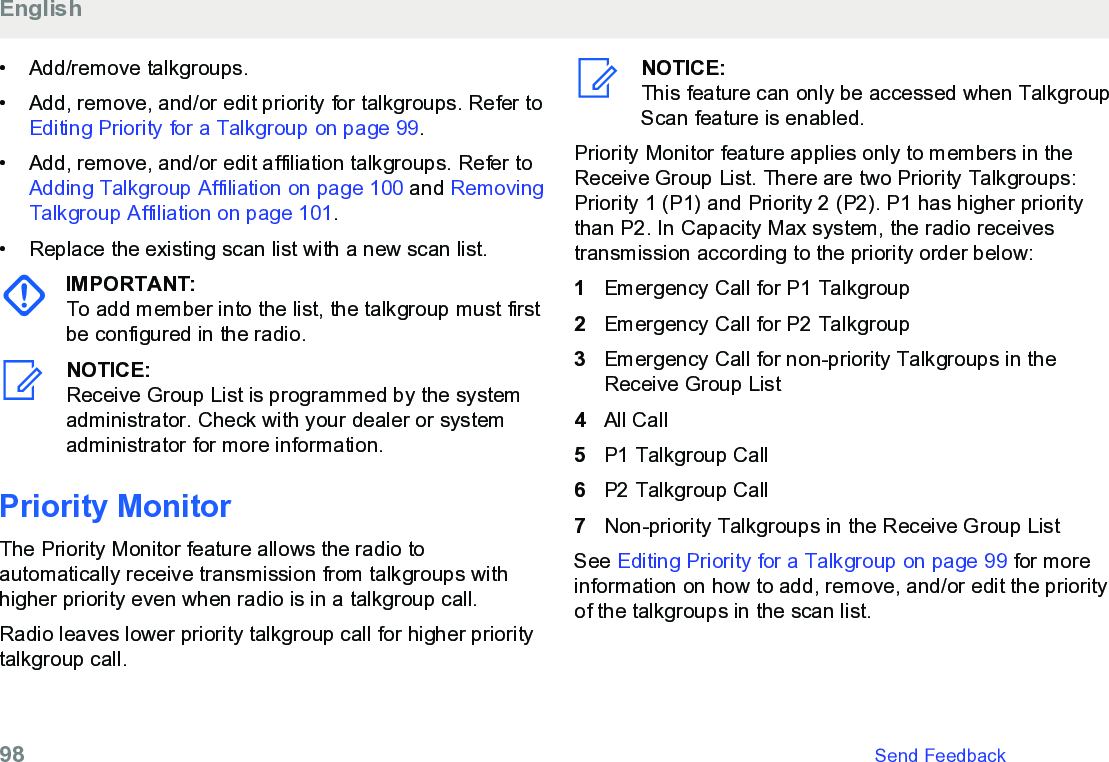 • Add/remove talkgroups.• Add, remove, and/or edit priority for talkgroups. Refer to Editing Priority for a Talkgroup on page 99.• Add, remove, and/or edit affiliation talkgroups. Refer to Adding Talkgroup Affiliation on page 100 and RemovingTalkgroup Affiliation on page 101.• Replace the existing scan list with a new scan list.IMPORTANT:To add member into the list, the talkgroup must firstbe configured in the radio.NOTICE:Receive Group List is programmed by the systemadministrator. Check with your dealer or systemadministrator for more information.Priority MonitorThe Priority Monitor feature allows the radio toautomatically receive transmission from talkgroups withhigher priority even when radio is in a talkgroup call.Radio leaves lower priority talkgroup call for higher prioritytalkgroup call.NOTICE:This feature can only be accessed when TalkgroupScan feature is enabled.Priority Monitor feature applies only to members in theReceive Group List. There are two Priority Talkgroups:Priority 1 (P1) and Priority 2 (P2). P1 has higher prioritythan P2. In Capacity Max system, the radio receivestransmission according to the priority order below:1Emergency Call for P1 Talkgroup2Emergency Call for P2 Talkgroup3Emergency Call for non-priority Talkgroups in theReceive Group List4All Call5P1 Talkgroup Call6P2 Talkgroup Call7Non-priority Talkgroups in the Receive Group ListSee Editing Priority for a Talkgroup on page 99 for moreinformation on how to add, remove, and/or edit the priorityof the talkgroups in the scan list.English98   Send Feedback
