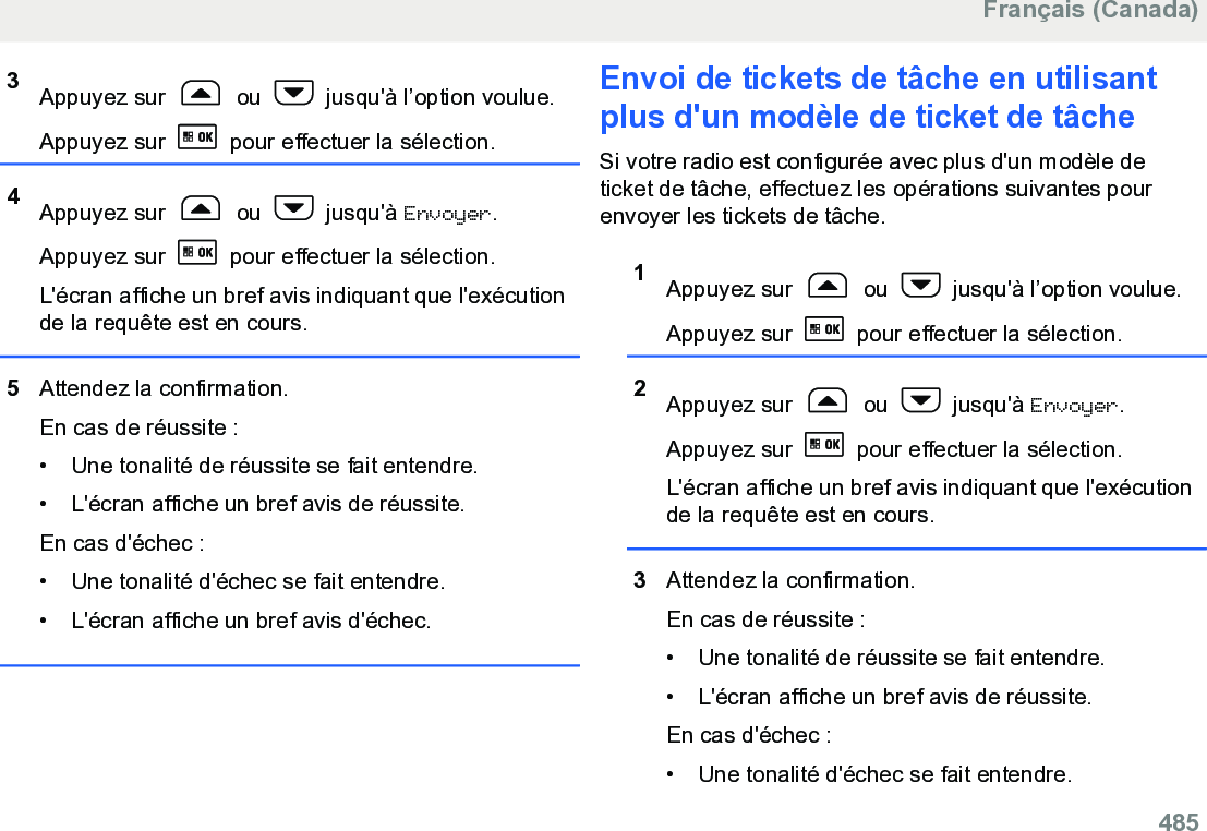 3Appuyez sur   ou   jusqu&apos;à l’option voulue.Appuyez sur   pour effectuer la sélection.4Appuyez sur   ou   jusqu&apos;à Envoyer.Appuyez sur   pour effectuer la sélection.L&apos;écran affiche un bref avis indiquant que l&apos;exécutionde la requête est en cours.5Attendez la confirmation.En cas de réussite :• Une tonalité de réussite se fait entendre.•L&apos;écran affiche un bref avis de réussite.En cas d&apos;échec :• Une tonalité d&apos;échec se fait entendre.• L&apos;écran affiche un bref avis d&apos;échec.Envoi de tickets de tâche en utilisantplus d&apos;un modèle de ticket de tâcheSi votre radio est configurée avec plus d&apos;un modèle deticket de tâche, effectuez les opérations suivantes pourenvoyer les tickets de tâche.1Appuyez sur   ou   jusqu&apos;à l’option voulue.Appuyez sur   pour effectuer la sélection.2Appuyez sur   ou   jusqu&apos;à Envoyer.Appuyez sur   pour effectuer la sélection.L&apos;écran affiche un bref avis indiquant que l&apos;exécutionde la requête est en cours.3Attendez la confirmation.En cas de réussite :• Une tonalité de réussite se fait entendre.•L&apos;écran affiche un bref avis de réussite.En cas d&apos;échec :• Une tonalité d&apos;échec se fait entendre.Français (Canada)  485