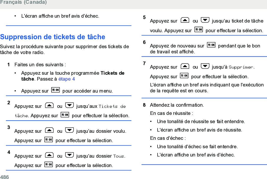 • L&apos;écran affiche un bref avis d&apos;échec.Suppression de tickets de tâcheSuivez la procédure suivante pour supprimer des tickets detâche de votre radio.1Faites un des suivants :• Appuyez sur la touche programmée Tickets detâche. Passez à étape 4• Appuyez sur   pour accéder au menu.2Appuyez sur   ou   jusqu’aux Tickets detâche. Appuyez sur   pour effectuer la sélection.3Appuyez sur   ou   jusqu&apos;au dossier voulu.Appuyez sur   pour effectuer la sélection.4Appuyez sur   ou   jusqu&apos;au dossier Tous.Appuyez sur   pour effectuer la sélection.5Appuyez sur   ou   jusqu&apos;au ticket de tâchevoulu. Appuyez sur   pour effectuer la sélection.6Appuyez de nouveau sur   pendant que le bonde travail est affiché.7Appuyez sur   ou   jusqu&apos;à Supprimer.Appuyez sur   pour effectuer la sélection.L&apos;écran affiche un bref avis indiquant que l&apos;exécutionde la requête est en cours.8Attendez la confirmation.En cas de réussite :• Une tonalité de réussite se fait entendre.•L&apos;écran affiche un bref avis de réussite.En cas d&apos;échec :• Une tonalité d&apos;échec se fait entendre.• L&apos;écran affiche un bref avis d&apos;échec.Français (Canada)486  