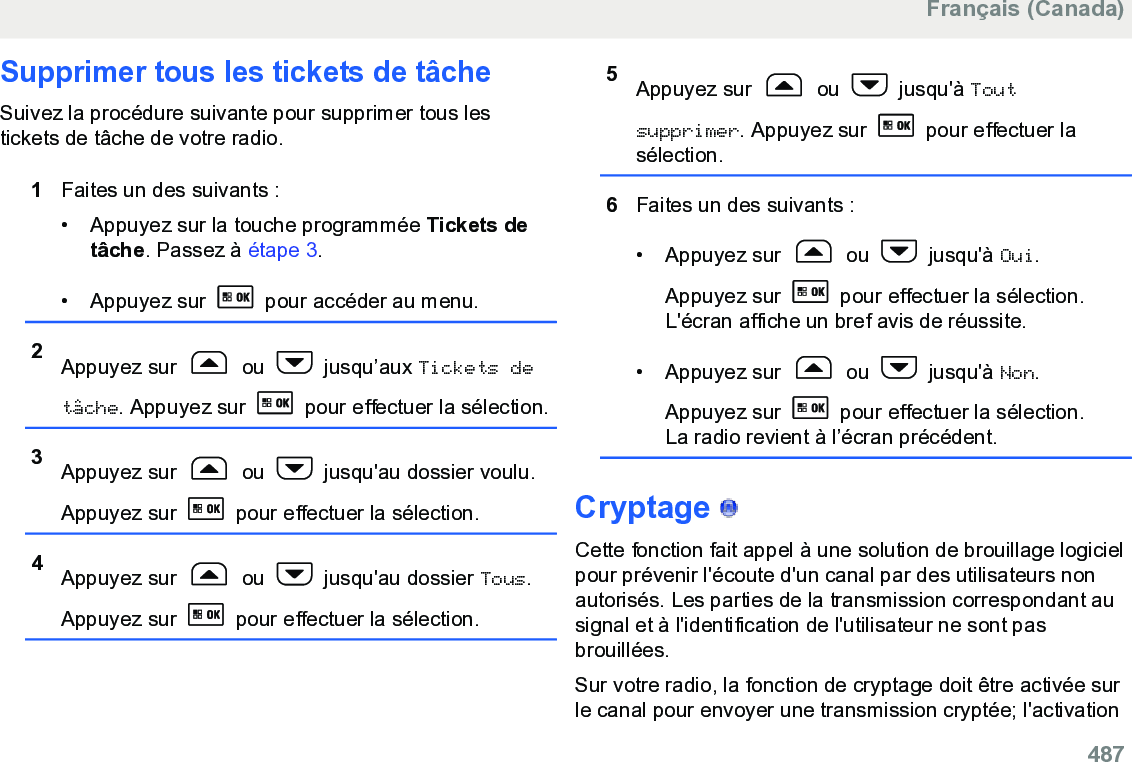 Supprimer tous les tickets de tâcheSuivez la procédure suivante pour supprimer tous lestickets de tâche de votre radio.1Faites un des suivants :• Appuyez sur la touche programmée Tickets detâche. Passez à étape 3.• Appuyez sur   pour accéder au menu.2Appuyez sur   ou   jusqu’aux Tickets detâche. Appuyez sur   pour effectuer la sélection.3Appuyez sur   ou   jusqu&apos;au dossier voulu.Appuyez sur   pour effectuer la sélection.4Appuyez sur   ou   jusqu&apos;au dossier Tous.Appuyez sur   pour effectuer la sélection.5Appuyez sur   ou   jusqu&apos;à Toutsupprimer. Appuyez sur   pour effectuer lasélection.6Faites un des suivants :• Appuyez sur   ou   jusqu&apos;à Oui.Appuyez sur   pour effectuer la sélection.L&apos;écran affiche un bref avis de réussite.• Appuyez sur   ou   jusqu&apos;à Non.Appuyez sur   pour effectuer la sélection.La radio revient à l’écran précédent.Cryptage   Cette fonction fait appel à une solution de brouillage logicielpour prévenir l&apos;écoute d&apos;un canal par des utilisateurs nonautorisés. Les parties de la transmission correspondant ausignal et à l&apos;identification de l&apos;utilisateur ne sont pasbrouillées.Sur votre radio, la fonction de cryptage doit être activée surle canal pour envoyer une transmission cryptée; l&apos;activationFrançais (Canada)  487