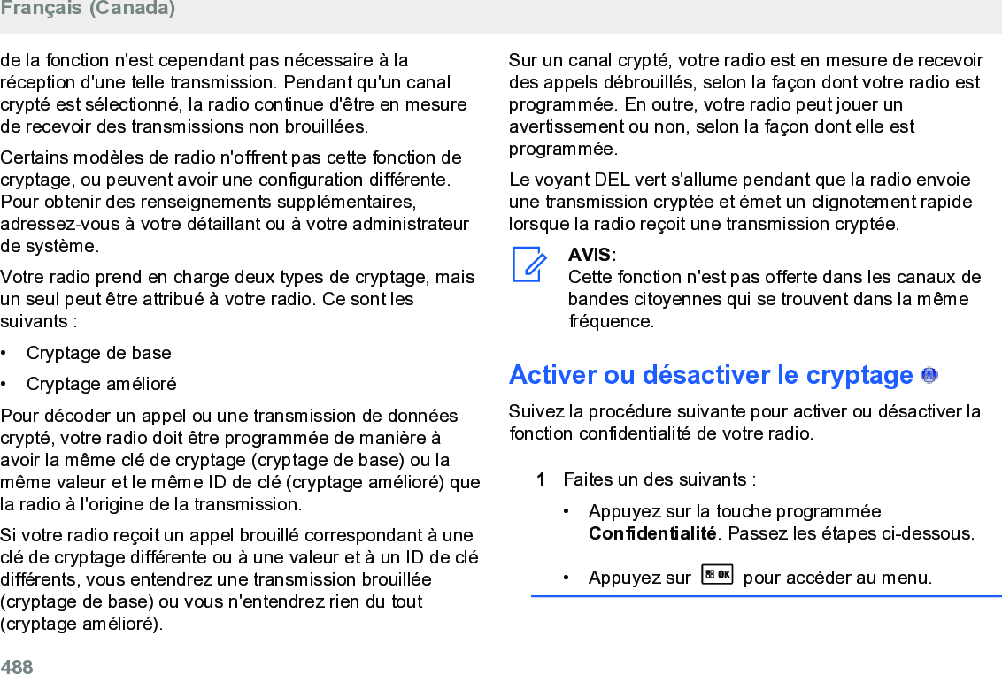 de la fonction n&apos;est cependant pas nécessaire à laréception d&apos;une telle transmission. Pendant qu&apos;un canalcrypté est sélectionné, la radio continue d&apos;être en mesurede recevoir des transmissions non brouillées.Certains modèles de radio n&apos;offrent pas cette fonction decryptage, ou peuvent avoir une configuration différente.Pour obtenir des renseignements supplémentaires,adressez-vous à votre détaillant ou à votre administrateurde système.Votre radio prend en charge deux types de cryptage, maisun seul peut être attribué à votre radio. Ce sont lessuivants :• Cryptage de base•Cryptage amélioréPour décoder un appel ou une transmission de donnéescrypté, votre radio doit être programmée de manière àavoir la même clé de cryptage (cryptage de base) ou lamême valeur et le même ID de clé (cryptage amélioré) quela radio à l&apos;origine de la transmission.Si votre radio reçoit un appel brouillé correspondant à uneclé de cryptage différente ou à une valeur et à un ID de clédifférents, vous entendrez une transmission brouillée(cryptage de base) ou vous n&apos;entendrez rien du tout(cryptage amélioré).Sur un canal crypté, votre radio est en mesure de recevoirdes appels débrouillés, selon la façon dont votre radio estprogrammée. En outre, votre radio peut jouer unavertissement ou non, selon la façon dont elle estprogrammée.Le voyant DEL vert s&apos;allume pendant que la radio envoieune transmission cryptée et émet un clignotement rapidelorsque la radio reçoit une transmission cryptée.AVIS:Cette fonction n&apos;est pas offerte dans les canaux debandes citoyennes qui se trouvent dans la mêmefréquence.Activer ou désactiver le cryptage   Suivez la procédure suivante pour activer ou désactiver lafonction confidentialité de votre radio.1Faites un des suivants :• Appuyez sur la touche programméeConfidentialité. Passez les étapes ci-dessous.•Appuyez sur   pour accéder au menu.Français (Canada)488  