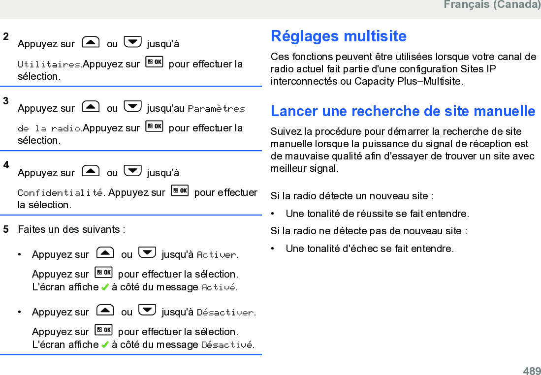 2Appuyez sur   ou   jusqu&apos;àUtilitaires.Appuyez sur   pour effectuer lasélection.3Appuyez sur   ou   jusqu&apos;au Paramètresde la radio.Appuyez sur   pour effectuer lasélection.4Appuyez sur   ou   jusqu&apos;àConfidentialité. Appuyez sur   pour effectuerla sélection.5Faites un des suivants :• Appuyez sur   ou   jusqu&apos;à Activer.Appuyez sur   pour effectuer la sélection.L&apos;écran affiche   à côté du message Activé.• Appuyez sur   ou   jusqu&apos;à Désactiver.Appuyez sur   pour effectuer la sélection.L&apos;écran affiche   à côté du message Désactivé.Réglages multisiteCes fonctions peuvent être utilisées lorsque votre canal deradio actuel fait partie d&apos;une configuration Sites IPinterconnectés ou Capacity Plus–Multisite.Lancer une recherche de site manuelleSuivez la procédure pour démarrer la recherche de sitemanuelle lorsque la puissance du signal de réception estde mauvaise qualité afin d&apos;essayer de trouver un site avecmeilleur signal.Si la radio détecte un nouveau site :•Une tonalité de réussite se fait entendre.Si la radio ne détecte pas de nouveau site :• Une tonalité d&apos;échec se fait entendre.Français (Canada)  489