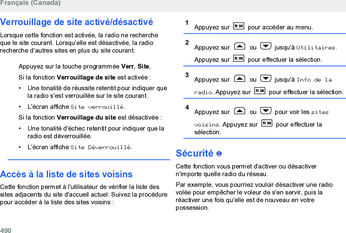 Verrouillage de site activé/désactivéLorsque cette fonction est activée, la radio ne rechercheque le site courant. Lorsqu’elle est désactivée, la radiorecherche d’autres sites en plus du site courant.Appuyez sur la touche programmée Verr. Site.Si la fonction Verrouillage de site est activée :• Une tonalité de réussite retentit pour indiquer quela radio s&apos;est verrouillée sur le site courant.•L&apos;écran affiche Site verrouillé.Si la fonction Verrouillage du site est désactivée :• Une tonalité d&apos;échec retentit pour indiquer que laradio est déverrouillée.• L&apos;écran affiche Site Déverrouillé.Accès à la liste de sites voisinsCette fonction permet à l&apos;utilisateur de vérifier la liste dessites adjacents du site d&apos;accueil actuel. Suivez la procédurepour accéder à la liste des sites voisins :1Appuyez sur   pour accéder au menu.2Appuyez sur   ou   jusqu&apos;à Utilitaires.Appuyez sur   pour effectuer la sélection.3Appuyez sur   ou   jusqu&apos;à Info de laradio. Appuyez sur   pour effectuer la sélection.4Appuyez sur   ou   pour voir les sitesvoisins. Appuyez sur   pour effectuer lasélection.Sécurité   Cette fonction vous permet d&apos;activer ou désactivern&apos;importe quelle radio du réseau.Par exemple, vous pourriez vouloir désactiver une radiovolée pour empêcher le voleur de s&apos;en servir, puis laréactiver une fois qu&apos;elle est de nouveau en votrepossession.Français (Canada)490  