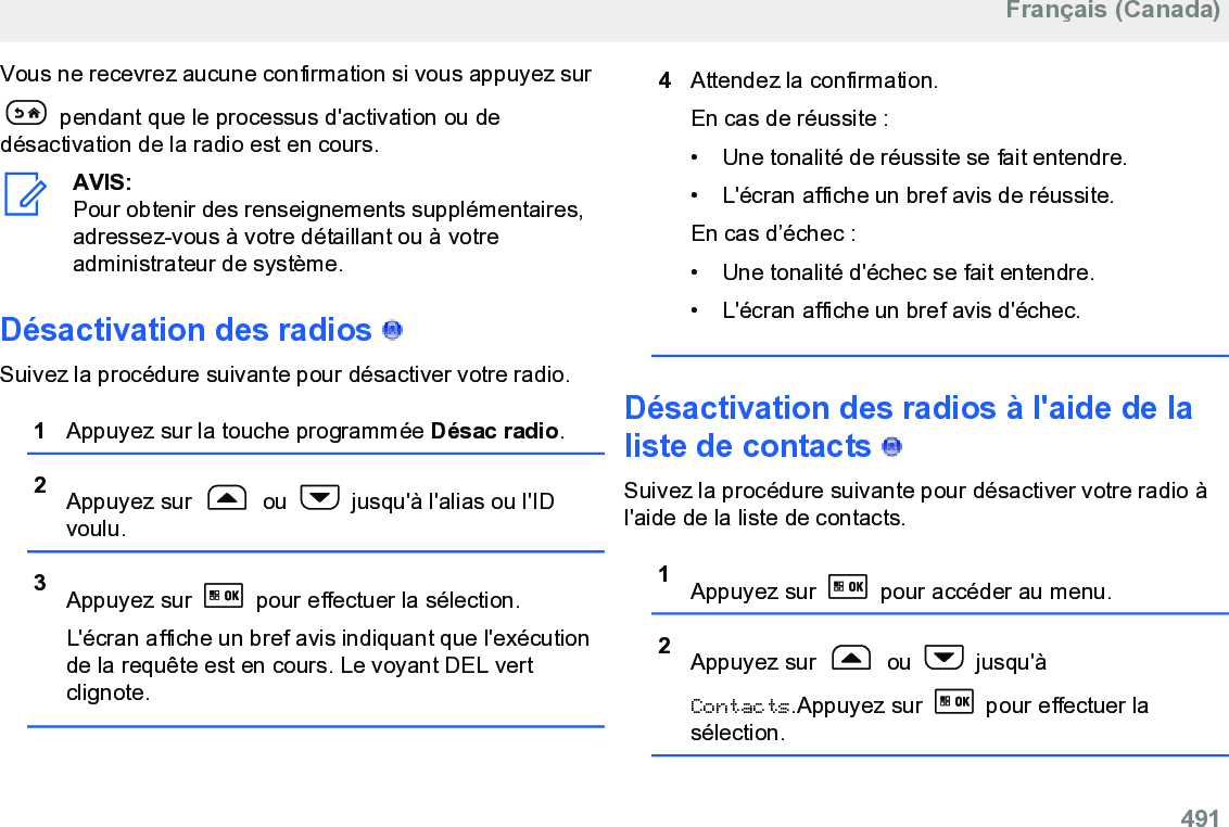 Vous ne recevrez aucune confirmation si vous appuyez sur pendant que le processus d&apos;activation ou dedésactivation de la radio est en cours.AVIS:Pour obtenir des renseignements supplémentaires,adressez-vous à votre détaillant ou à votreadministrateur de système.Désactivation des radios   Suivez la procédure suivante pour désactiver votre radio.1Appuyez sur la touche programmée Désac radio.2Appuyez sur   ou   jusqu&apos;à l&apos;alias ou l&apos;IDvoulu.3Appuyez sur   pour effectuer la sélection.L&apos;écran affiche un bref avis indiquant que l&apos;exécutionde la requête est en cours. Le voyant DEL vertclignote.4Attendez la confirmation.En cas de réussite :• Une tonalité de réussite se fait entendre.•L&apos;écran affiche un bref avis de réussite.En cas d’échec :• Une tonalité d&apos;échec se fait entendre.• L&apos;écran affiche un bref avis d&apos;échec.Désactivation des radios à l&apos;aide de laliste de contacts   Suivez la procédure suivante pour désactiver votre radio àl&apos;aide de la liste de contacts.1Appuyez sur   pour accéder au menu.2Appuyez sur   ou   jusqu&apos;àContacts.Appuyez sur   pour effectuer lasélection.Français (Canada)  491