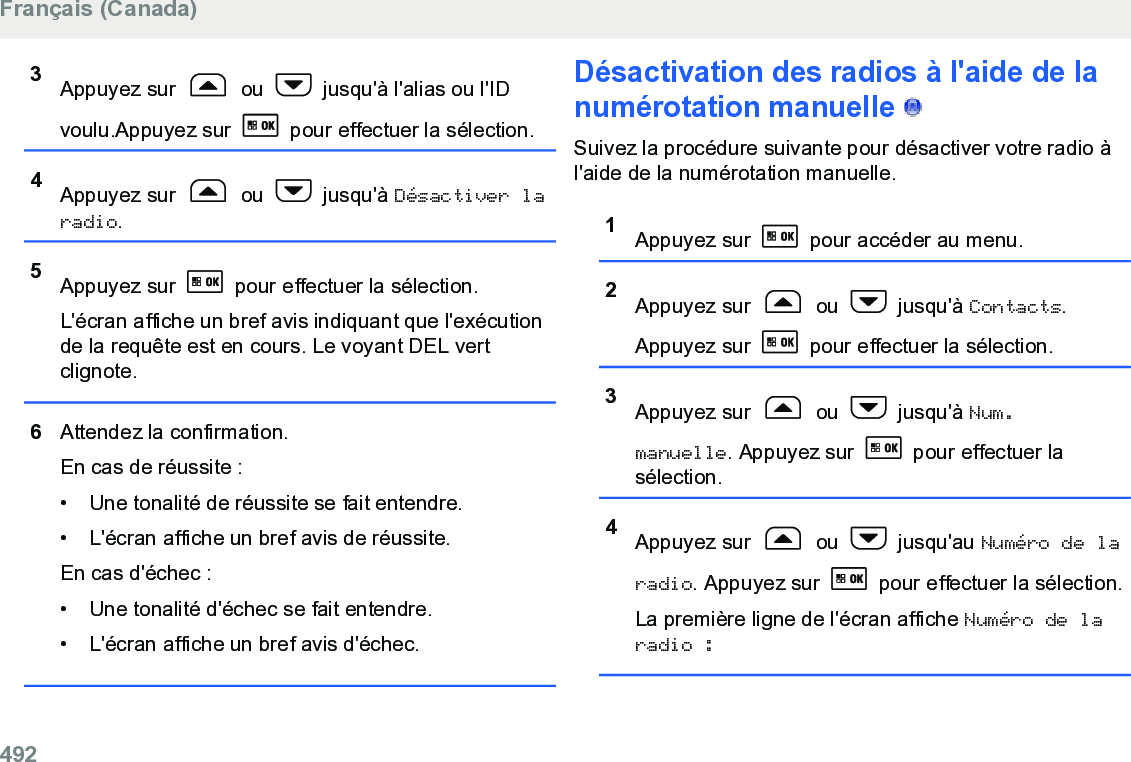 3Appuyez sur   ou   jusqu&apos;à l&apos;alias ou l&apos;IDvoulu.Appuyez sur   pour effectuer la sélection.4Appuyez sur   ou   jusqu&apos;à Désactiver laradio.5Appuyez sur   pour effectuer la sélection.L&apos;écran affiche un bref avis indiquant que l&apos;exécutionde la requête est en cours. Le voyant DEL vertclignote.6Attendez la confirmation.En cas de réussite :• Une tonalité de réussite se fait entendre.•L&apos;écran affiche un bref avis de réussite.En cas d&apos;échec :• Une tonalité d&apos;échec se fait entendre.• L&apos;écran affiche un bref avis d&apos;échec.Désactivation des radios à l&apos;aide de lanumérotation manuelle   Suivez la procédure suivante pour désactiver votre radio àl&apos;aide de la numérotation manuelle.1Appuyez sur   pour accéder au menu.2Appuyez sur   ou   jusqu&apos;à Contacts.Appuyez sur   pour effectuer la sélection.3Appuyez sur   ou   jusqu&apos;à Num.manuelle. Appuyez sur   pour effectuer lasélection.4Appuyez sur   ou   jusqu&apos;au Numéro de laradio. Appuyez sur   pour effectuer la sélection.La première ligne de l&apos;écran affiche Numéro de laradio :Français (Canada)492  