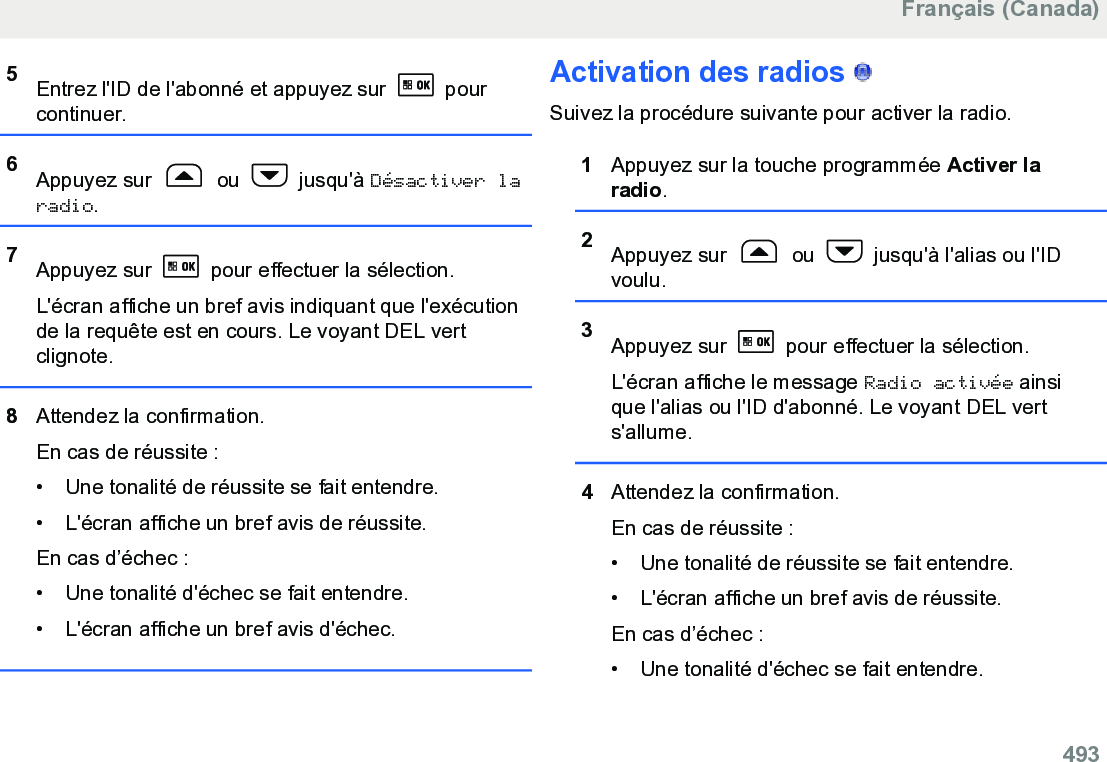 5Entrez l&apos;ID de l&apos;abonné et appuyez sur   pourcontinuer.6Appuyez sur   ou   jusqu&apos;à Désactiver laradio.7Appuyez sur   pour effectuer la sélection.L&apos;écran affiche un bref avis indiquant que l&apos;exécutionde la requête est en cours. Le voyant DEL vertclignote.8Attendez la confirmation.En cas de réussite :• Une tonalité de réussite se fait entendre.•L&apos;écran affiche un bref avis de réussite.En cas d’échec :• Une tonalité d&apos;échec se fait entendre.• L&apos;écran affiche un bref avis d&apos;échec.Activation des radios   Suivez la procédure suivante pour activer la radio.1Appuyez sur la touche programmée Activer laradio.2Appuyez sur   ou   jusqu&apos;à l&apos;alias ou l&apos;IDvoulu.3Appuyez sur   pour effectuer la sélection.L&apos;écran affiche le message Radio activée ainsique l&apos;alias ou l&apos;ID d&apos;abonné. Le voyant DEL verts&apos;allume.4Attendez la confirmation.En cas de réussite :• Une tonalité de réussite se fait entendre.•L&apos;écran affiche un bref avis de réussite.En cas d’échec :• Une tonalité d&apos;échec se fait entendre.Français (Canada)  493